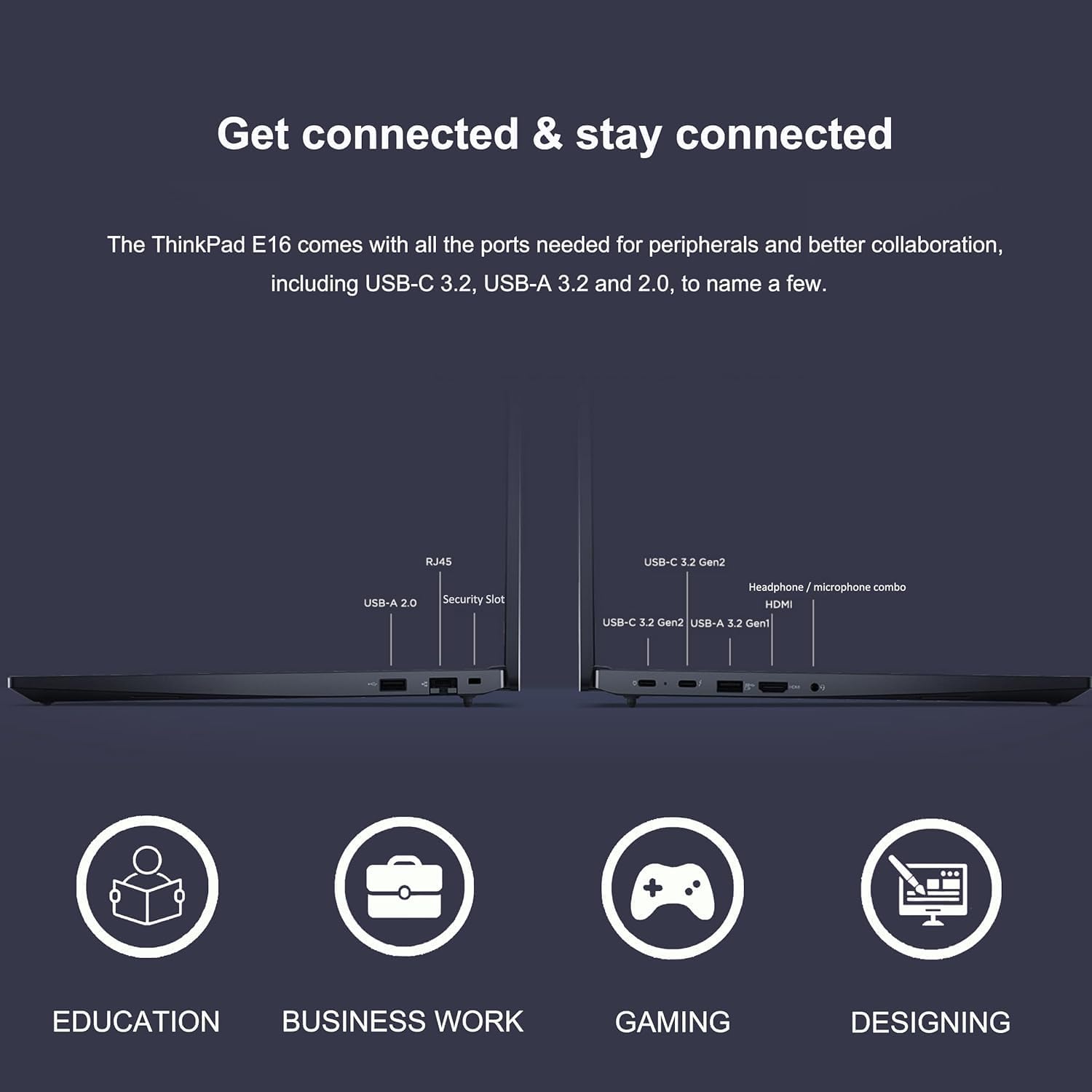 Get connected & stay connected

The ThinkPad E16 comes with all the ports needed for peripherals and better collaboration, including USB-C 3.2, USB-A 3.2 and 2.0, to name a few.

- USB-A 2.0
- Security Slot
- RJ45

- USB-C 3.2 Gen2
- USB-A 3.2 Gen2
- HDMI
- Headphone/microphone combo

EDUCATION BUSINESS WORK GAMING DESIGNING