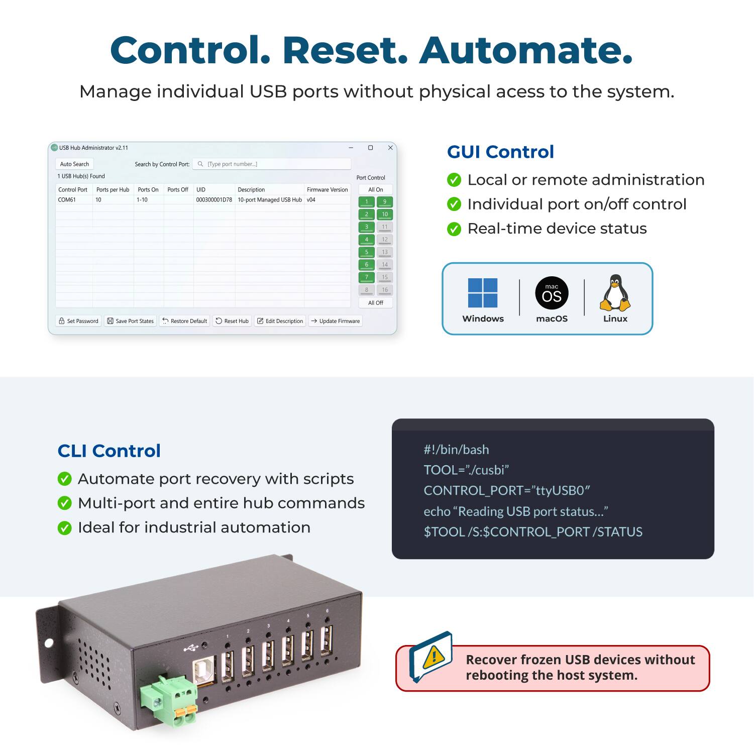 Control. Reset. Automate.  
Manage individual USB ports without physical access to the system.

USB Hub Administrator 2.11  
Auto Search  
Search by Control Port: [Type port number.]  
1 USB Hub(s) Found  
Control Port: COM61  
Ports per Hub: 10  
Ports On: 1-10  
Ports Off: 0  
UDID: 000300001078  
Description: 10-port Managed USB Hub v04  
Firmware Version: 04

GUI Control  
- Local or remote administration  
- Individual port on/off control  
- Real-time device status  

CLI Control  
- Automate port recovery with scripts  
- Multi-port and entire hub commands  
- Ideal for industrial automation  

#!/bin/bash  
TOOL="/cusbi"  
CONTROL_PORT="ttyUSB0"  
echo "Reading USB port status..."  
$TOOL/S:$CONTROL_PORT/STATUS  

Recover frozen USB devices without rebooting the host system.