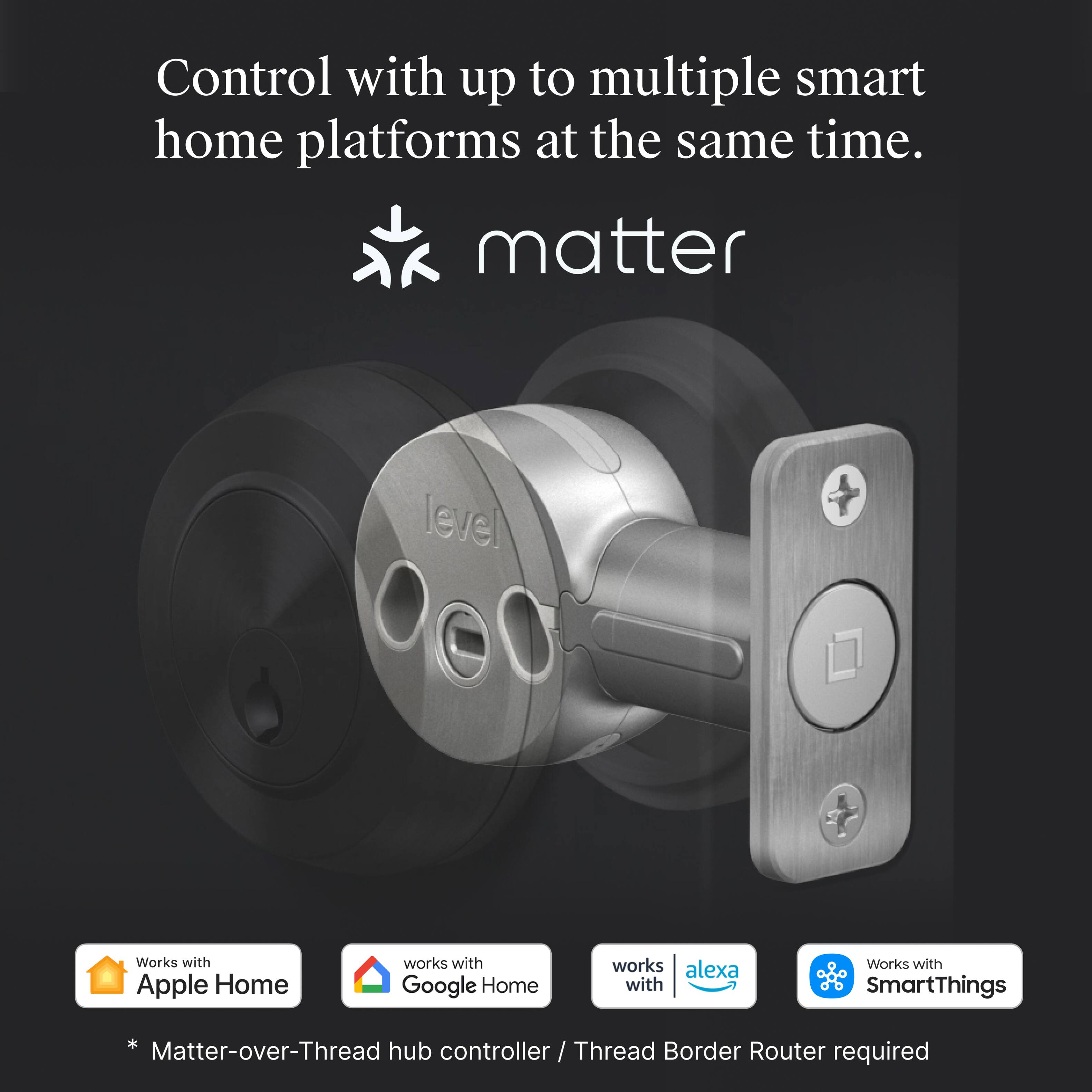 Control with up to multiple smart home platforms at the same time.

matter

Works with Apple Home

Works with Google Home

works with alexa

Works with SmartThings

* Matter-over-Thread hub controller / Thread Border Router required
