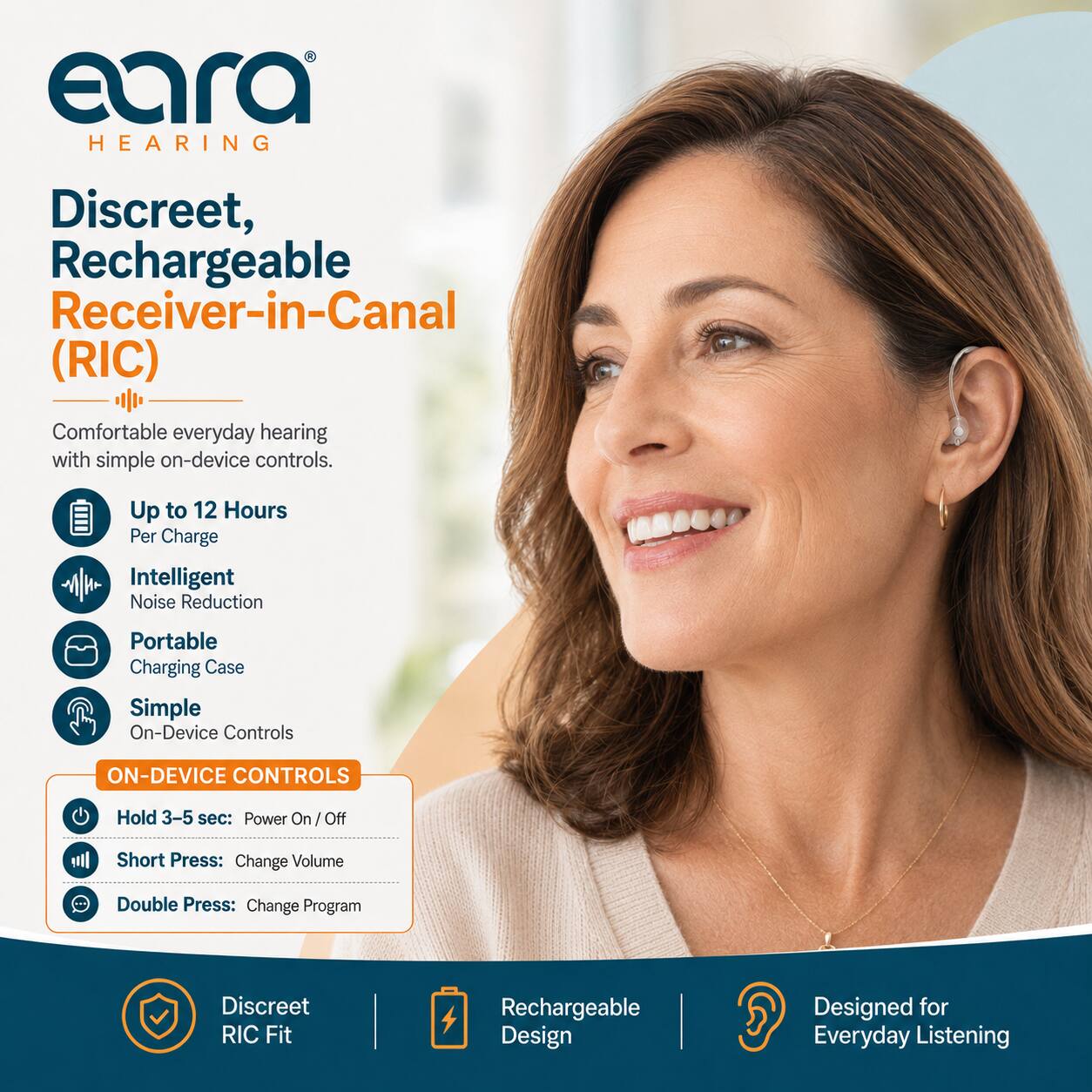 eara HEARING

Discreet, Rechargeable Receiver-in-Canal (RIC)

Comfortable everyday hearing with simple on-device controls.

- Up to 12 Hours Per Charge
- Intelligent Noise Reduction
- Portable Charging Case
- Simple On-Device Controls

ON-DEVICE CONTROLS
- Hold 3-5 sec: Power On/Off
- Short Press: Change Volume
- Double Press: Change Program

Discreet RIC Fit
Rechargeable Design
Designed for Everyday Listening
