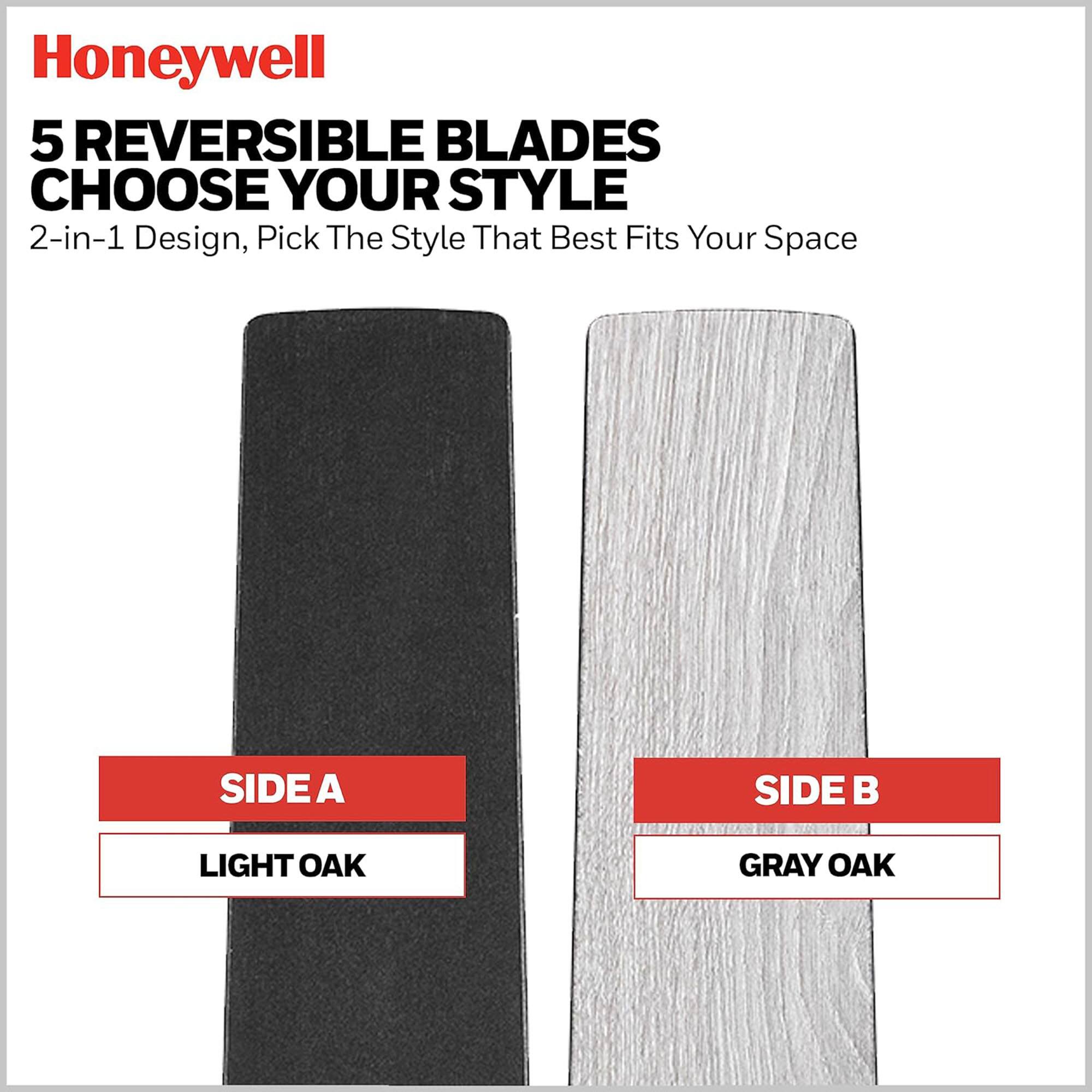 Honeywell

5 REVERSIBLE BLADES  
CHOOSE YOUR STYLE  
2-in-1 Design, Pick The Style That Best Fits Your Space

SIDE A  
LIGHT OAK

SIDE B  
GRAY OAK
