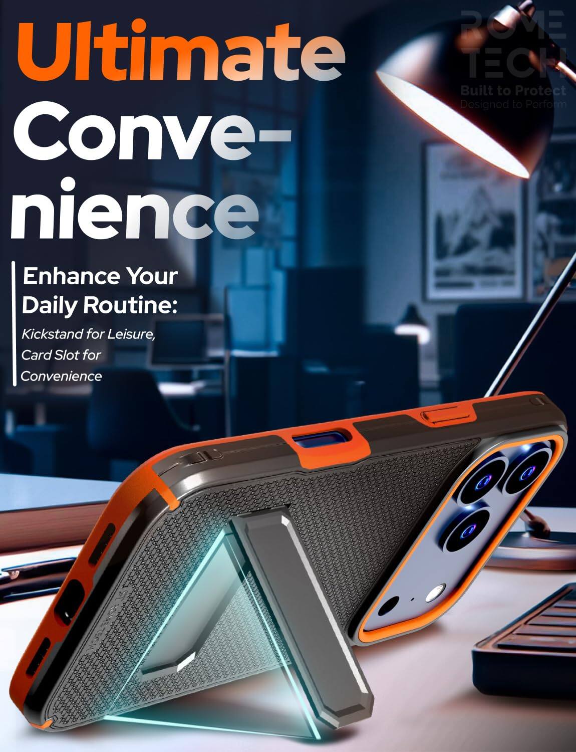 ROME Ultimate TECH  
Built to Protect  
Designed to Perform  

Ultimate Convenience  

Enhance Your Daily Routine:  
Kickstand for Leisure,  
Card Slot for Convenience