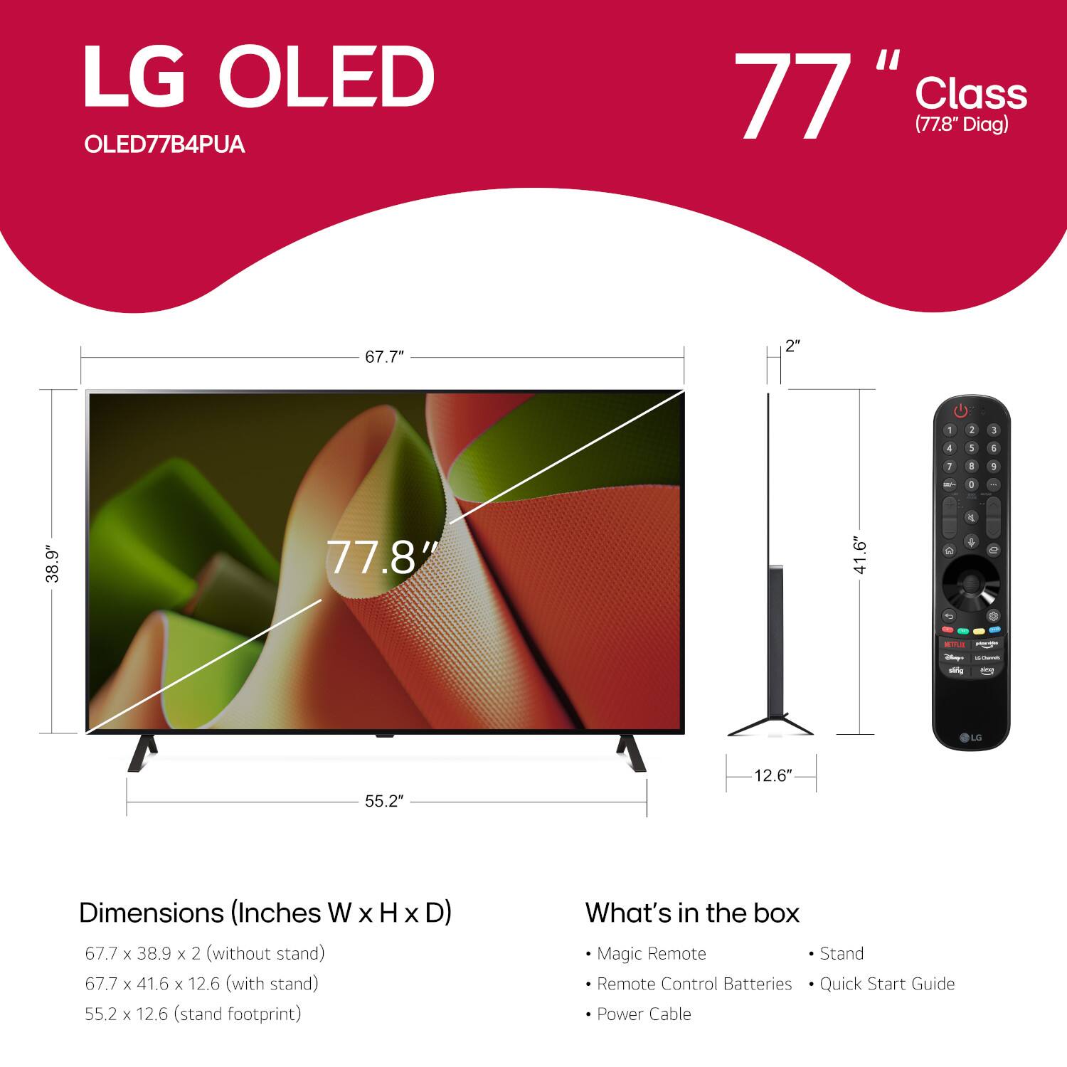 LG OLED OLED77B4PUA 77" Class (77.8 Diag) 67.7" 2" x 4" x 1" a 1 - 1 38.9" 77.8" 41.6" - 1 - - - LG 55.2" 12.6" Dimensions (Inches W x H x D) 67.7 x 38.9 x 2 (without stand) 67.7 x 41.6 x 12.6 (with stand) 55.2 x 12.6 (stand footprint) Magic Remote Stand Remote Control Batteries Quick Start Guide Power Cable