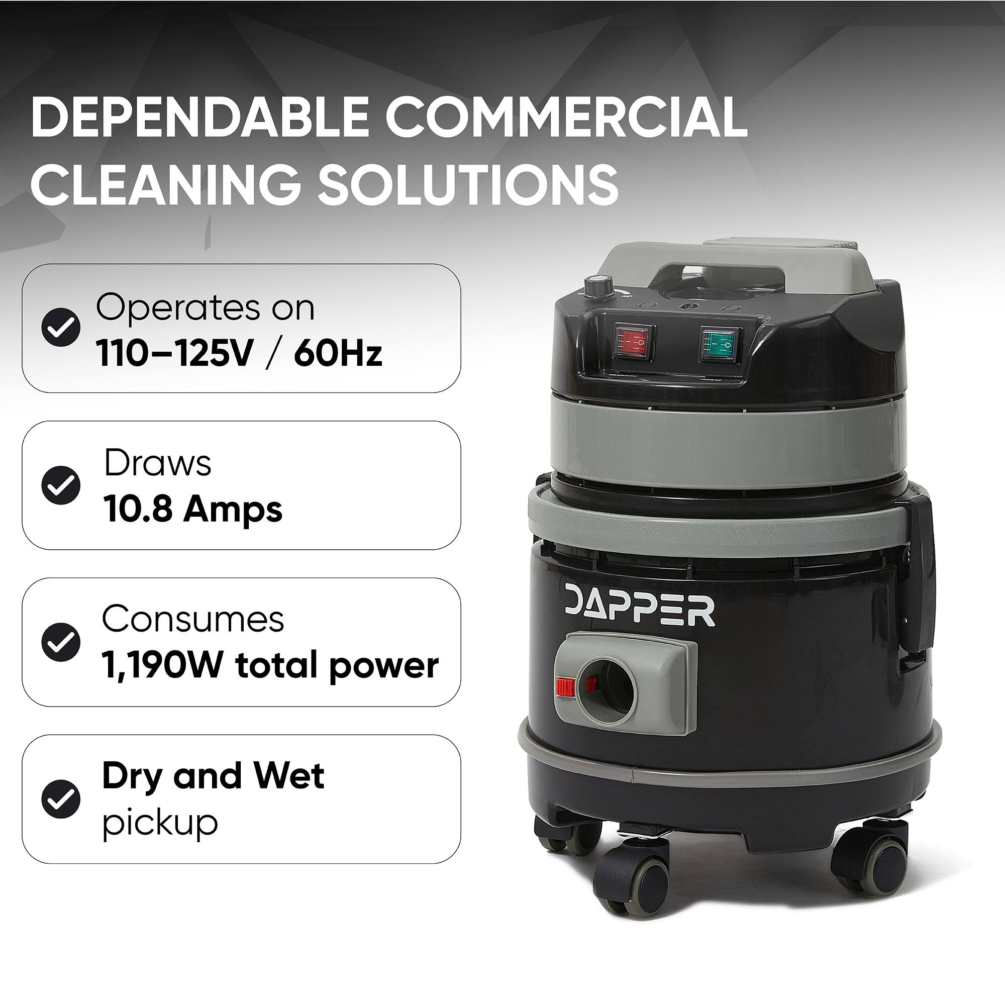 DEPENDABLE COMMERCIAL CLEANING SOLUTIONS

- Operates on 110-125V / 60Hz
- Draws 10.8 Amps
- Consumes 1,190W total power
- Dry and Wet pickup