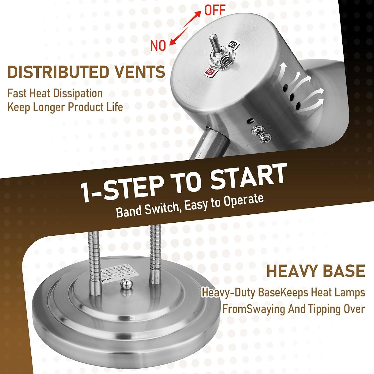 OFF  
NO  
DISTRIBUTED VENTS  
Fast Heat Dissipation  
Keep Longer Product Life  
1-STEP TO START  
Band Switch, Easy to Operate  
HEAVY BASE  
Heavy-Duty Base Keeps Heat Lamps From Swaying And Tipping Over