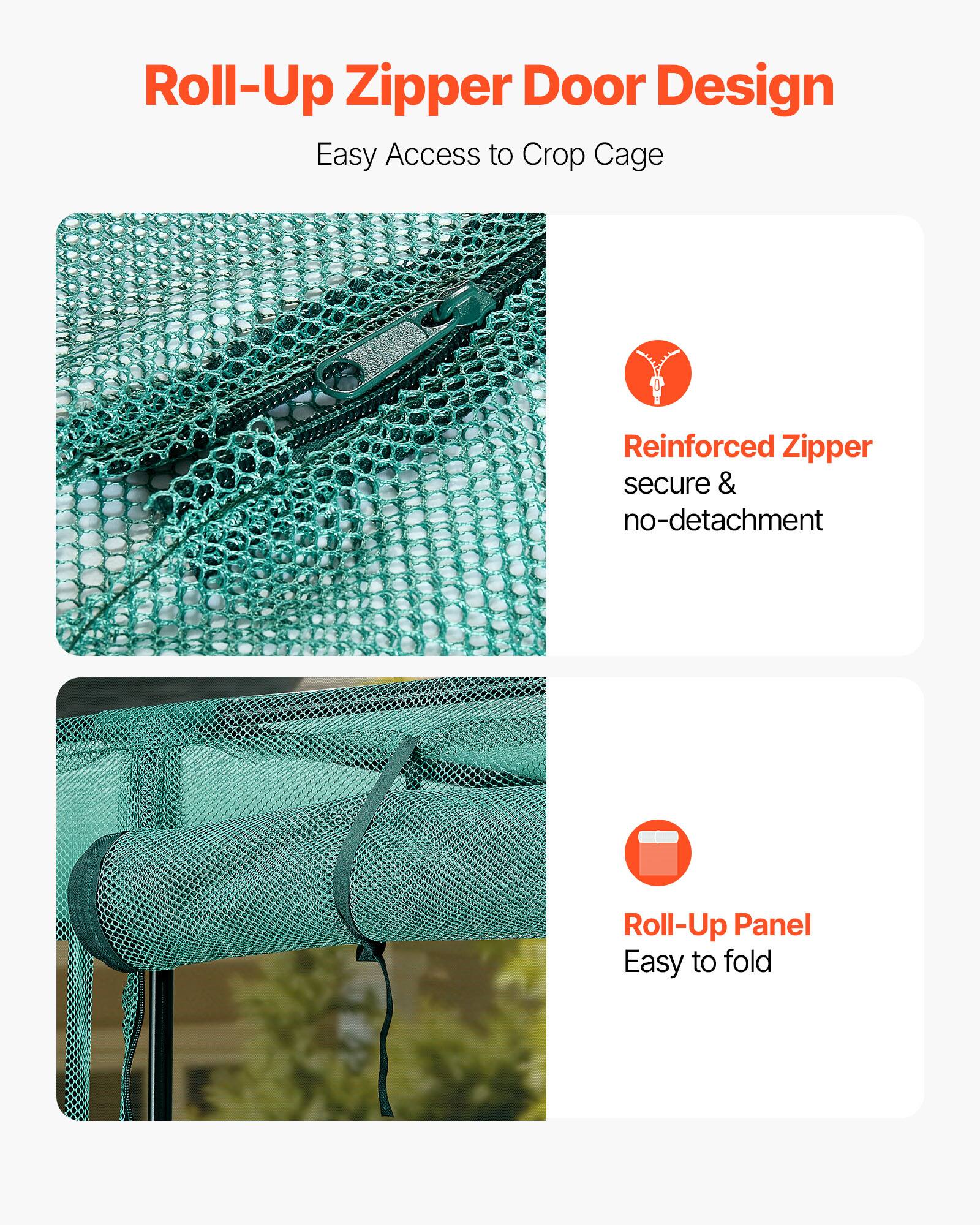 Roll-Up Zipper Door Design  
Easy Access to Crop Cage  

Reinforced Zipper  
secure & no-detachment  

Roll-Up Panel  
Easy to fold