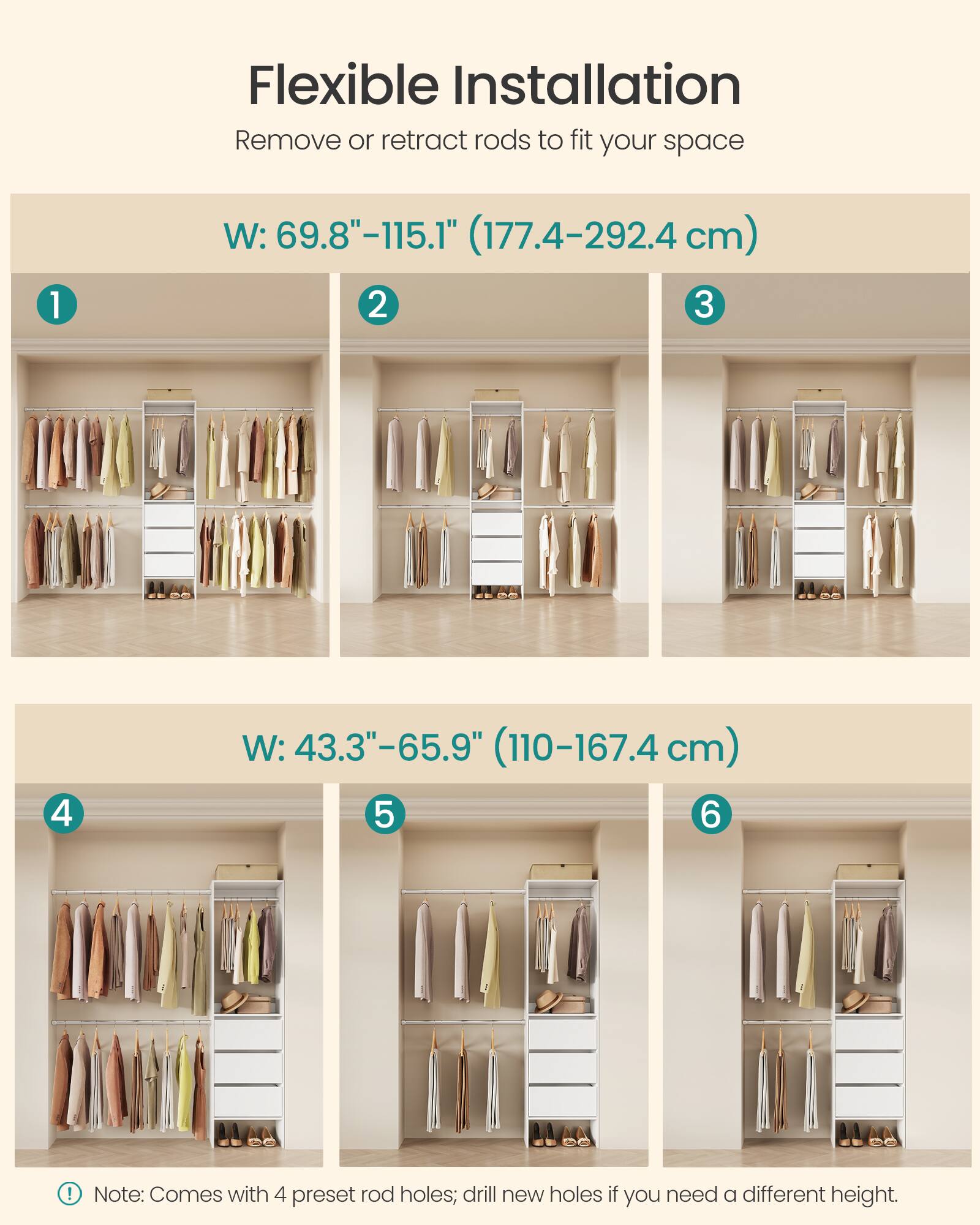 Flexible Installation  
Remove or retract rods to fit your space  

1. W: 69.8"-115.1" (177.4-292.4 cm)  
2.  
3.  

4. W: 43.3"-65.9" (110-167.4 cm)  
5.  
6.  

Note: Comes with 4 preset rod holes; drill new holes if you need a different height.