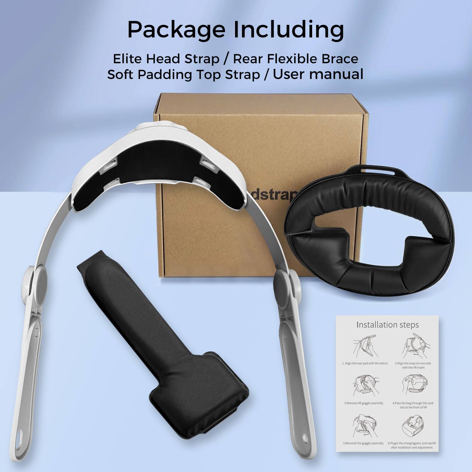 Package Including  
Elite Head Strap / Rear Flexible Brace  
Soft Padding Top Strap / User manual  

Installation steps  
1. Align the rear pad with the video  
2. Align the strap on one side  
3. Remove the wiggle assembly  
4. Push the bag through the card slot in the front of the VR  
5. Remove the wiggle assembly after installation and adjustment  
6. Push the strap and start after installation and adjustment