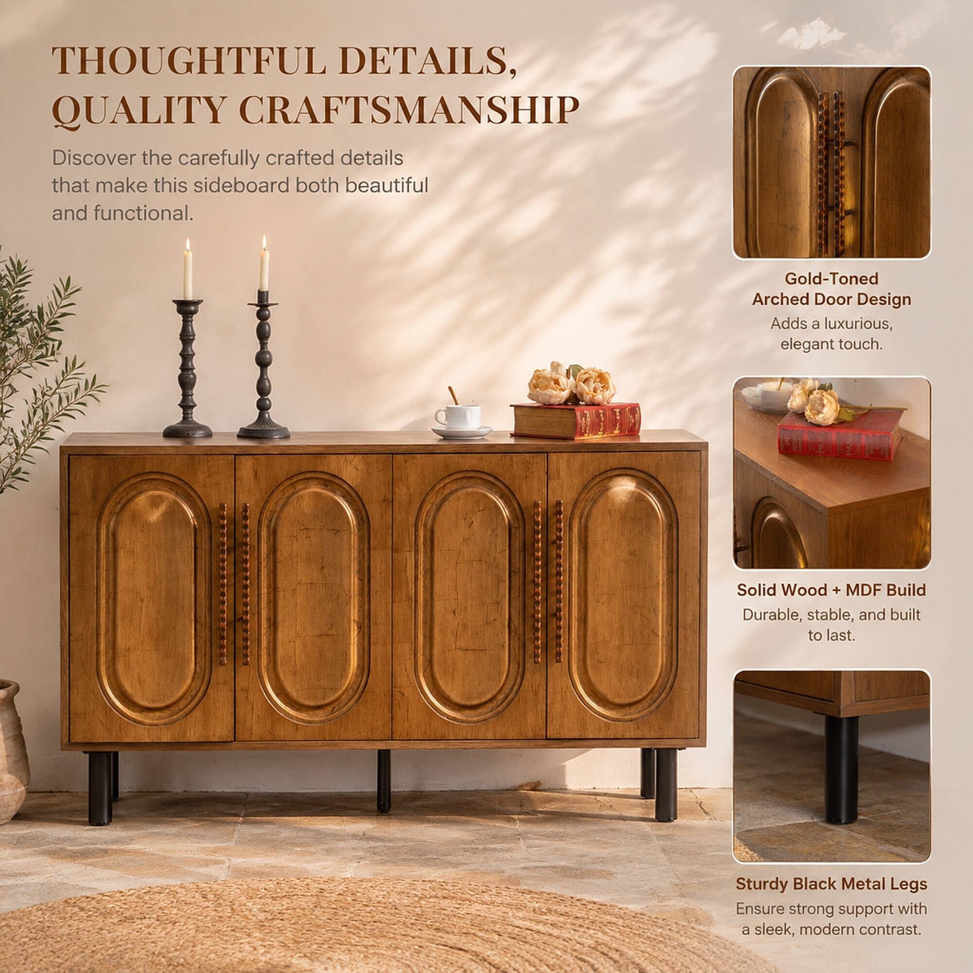 THOUGHTFUL DETAILS, QUALITY CRAFTSMANSHIP  
Discover the carefully crafted details that make this sideboard both beautiful and functional.  

Gold-Toned Arched Door Design  
Adds a luxurious, elegant touch.  

Solid Wood + MDF Build  
Durable, stable, and built to last.  

Sturdy Black Metal Legs  
Ensure strong support with a sleek, modern contrast.