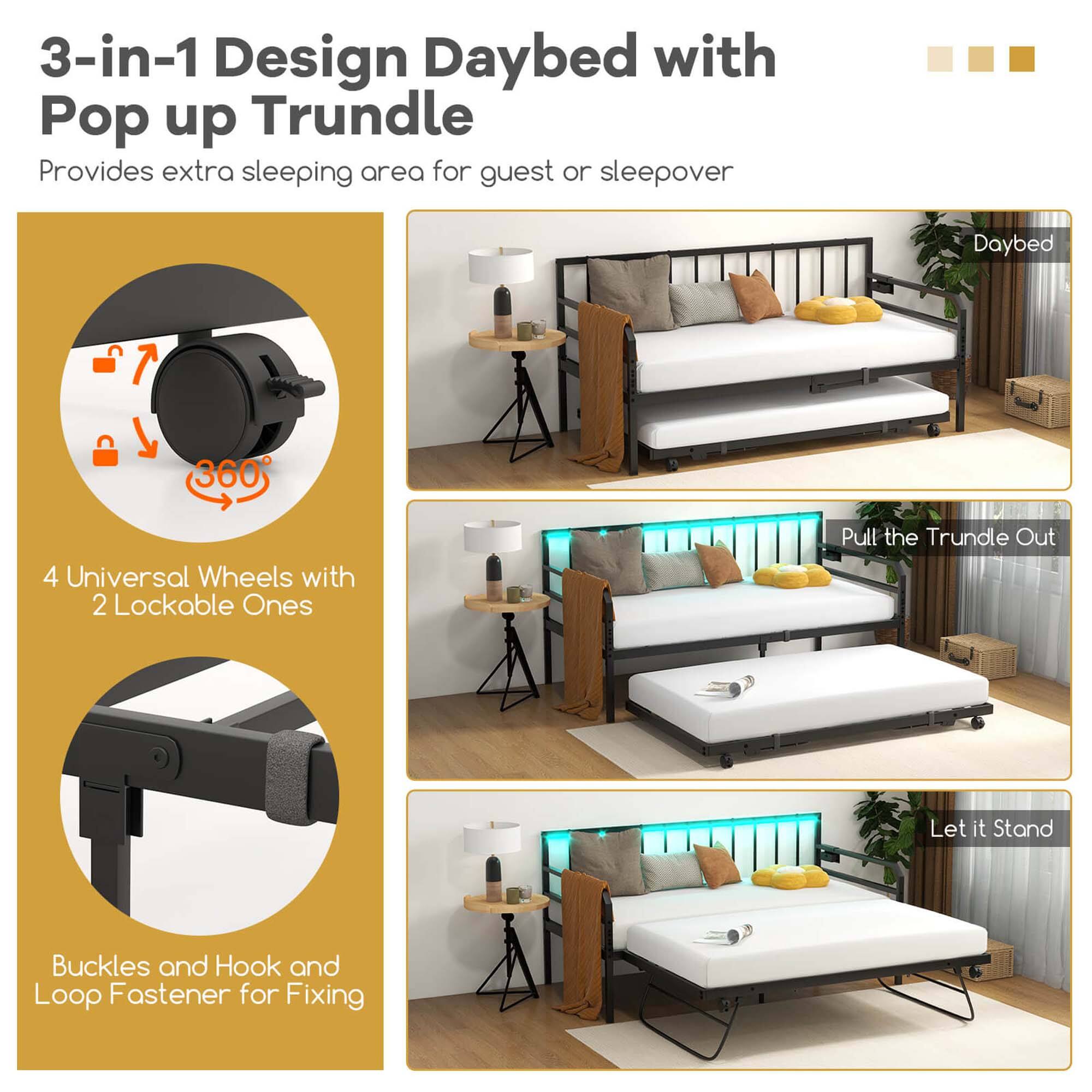 3-in-1 Design Daybed with Pop up Trundle: Provides extra sleeping area for guests or sleepovers.

Daybed 360: 4 Universal Wheels with 2 Lockable Ones.

Pull the Trundle Out: Let it Stand.

Buckles and Hook and Loop Fastener for Fixing.