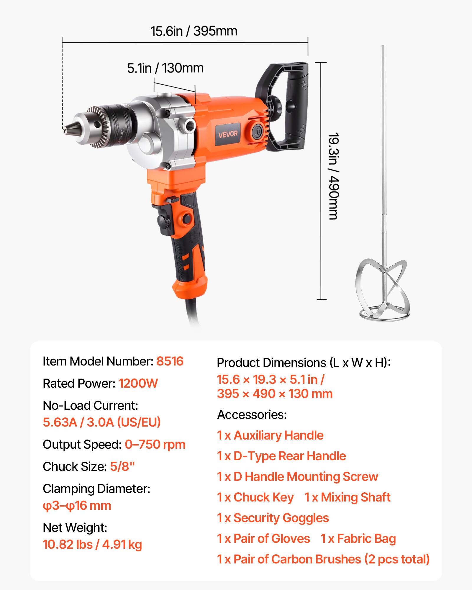 15.6in / 395mm  
5.1in / 130mm  
VEVOR  
19.3in / 490mm  

Item Model Number: 8516  
Rated Power: 1200W  
No-Load Current: 5.63A / 3.0A (US/EU)  
Output Speed: 0-750 rpm  
Chuck Size: 5/8"  
Clamping Diameter: 3-16 mm  
Net Weight: 10.82 lbs / 4.91 kg  

Product Dimensions (L X W X H): 15.6 X 19.3 X 5.1in / 395 x 490 X 130 mm  

Accessories:  
- Auxiliary Handle  
- D-Type Rear Handle  
- 1x D Handle Mounting Screw  
- 1x Chuck Key  
- 1x Mixing Shaft  
- 1x Security Goggles  
- 1x Pair of Gloves  
- 1x Fabric Bag  
- 1x Pair of Carbon Brushes (2 pcs total)