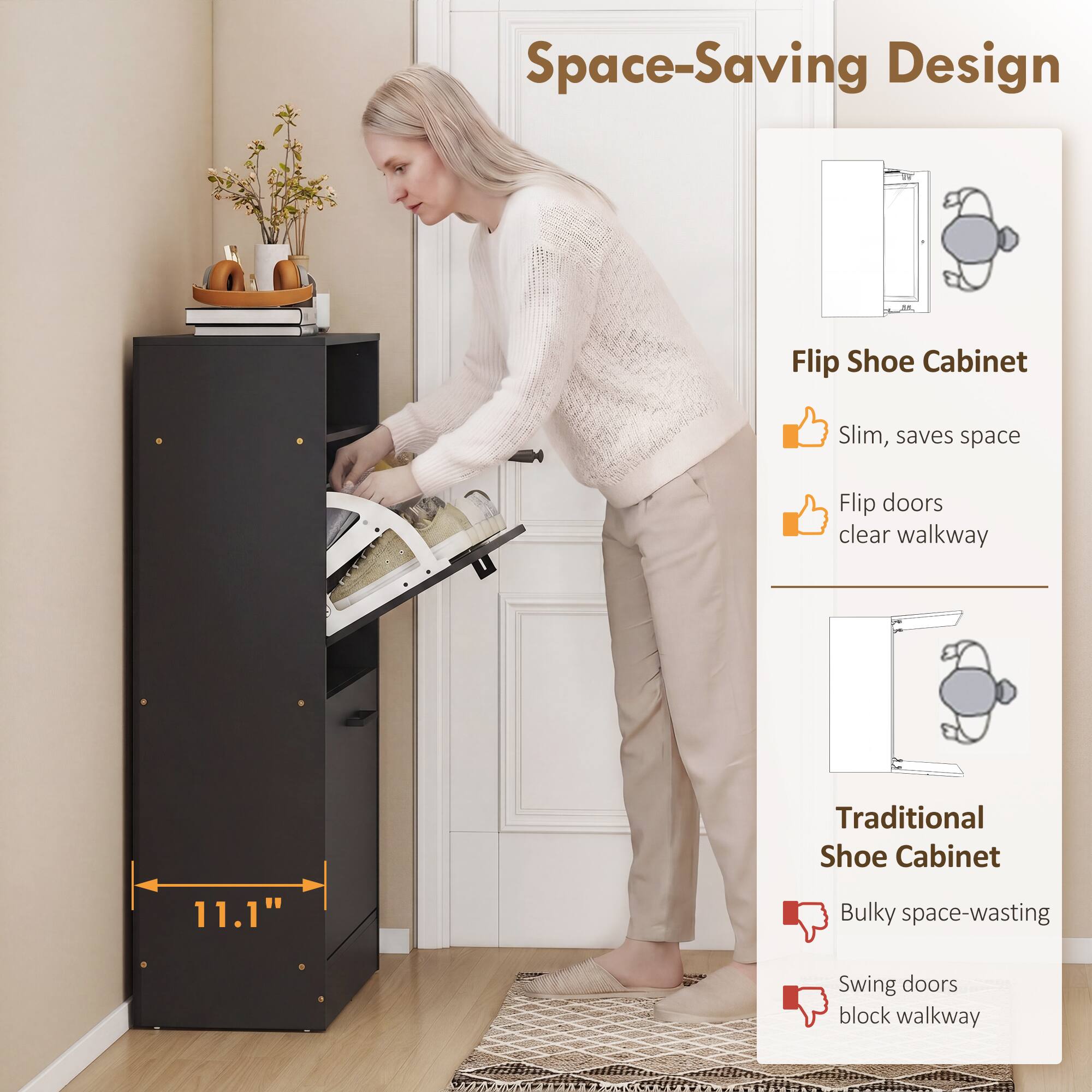 Space-Saving Design

Flip Shoe Cabinet
- Slim, saves space
- Flip doors clear walkway

Traditional Shoe Cabinet
- Bulky space-wasting
- Swing doors block walkway

11.1"