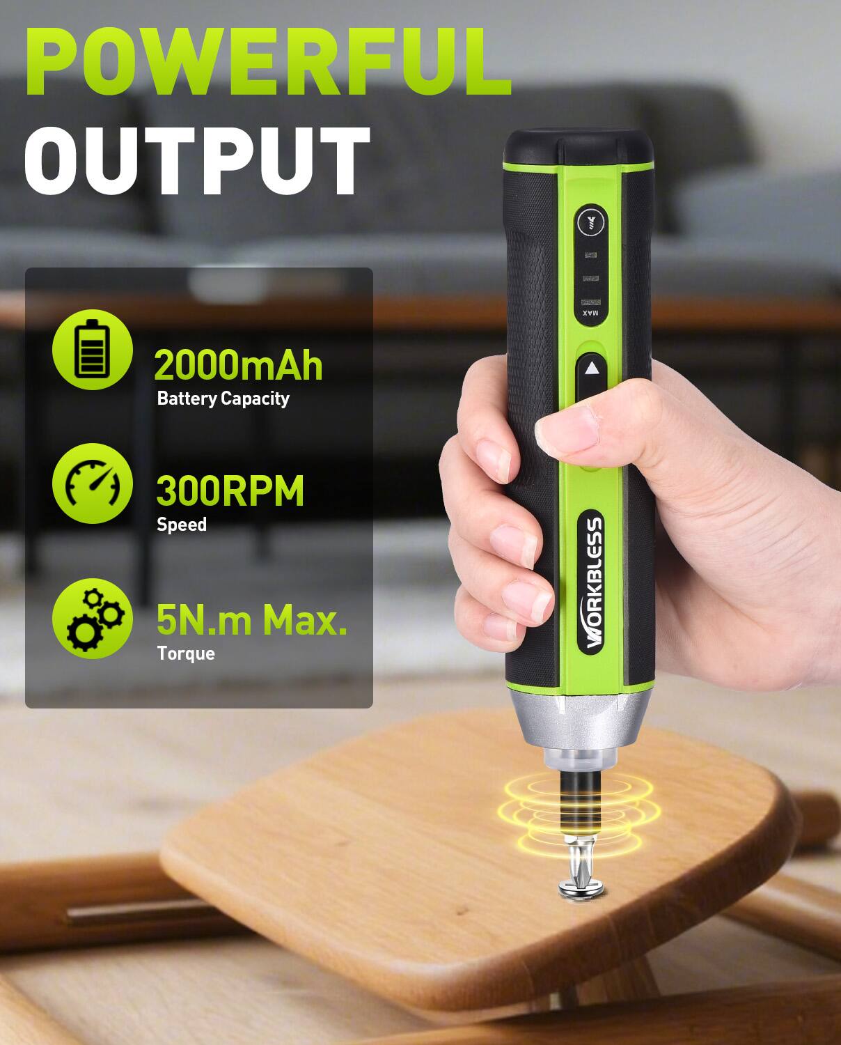 POWERFUL OUTPUT

- 2000mAh Battery Capacity
- 300RPM Speed
- 5N.m Max. Torque

WORKBLESS