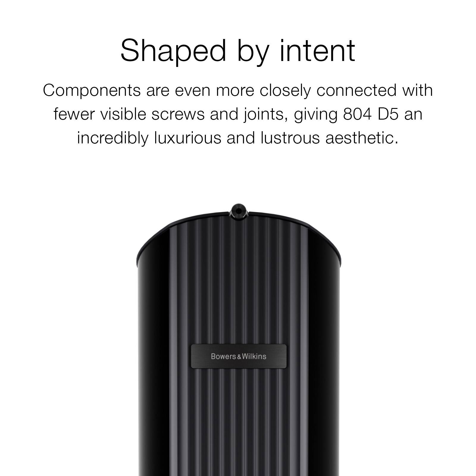 Shaped by intent

Components are even more closely connected with fewer visible screws and joints, giving 804 D5 an incredibly luxurious and lustrous aesthetic.

Bowers & Wilkins