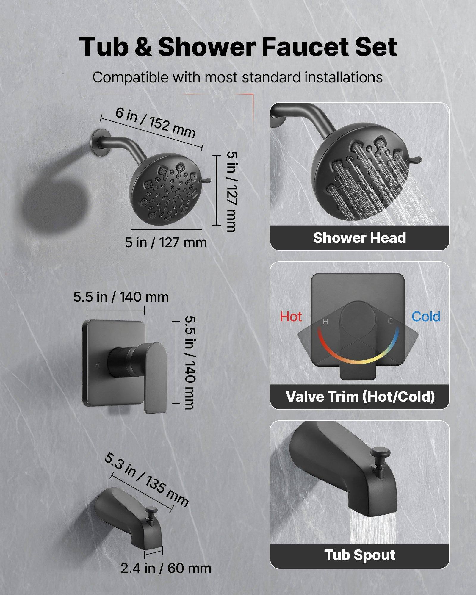Tub & Shower Faucet Set  
Compatible with most standard installations  

- Shower Head: 6 in / 152 mm, 5 in / 127 mm  
- Valve Trim (Hot/Cold): 5.5 in / 140 mm  
- Tub Spout: 5.3 in / 135 mm, 2.4 in / 60 mm