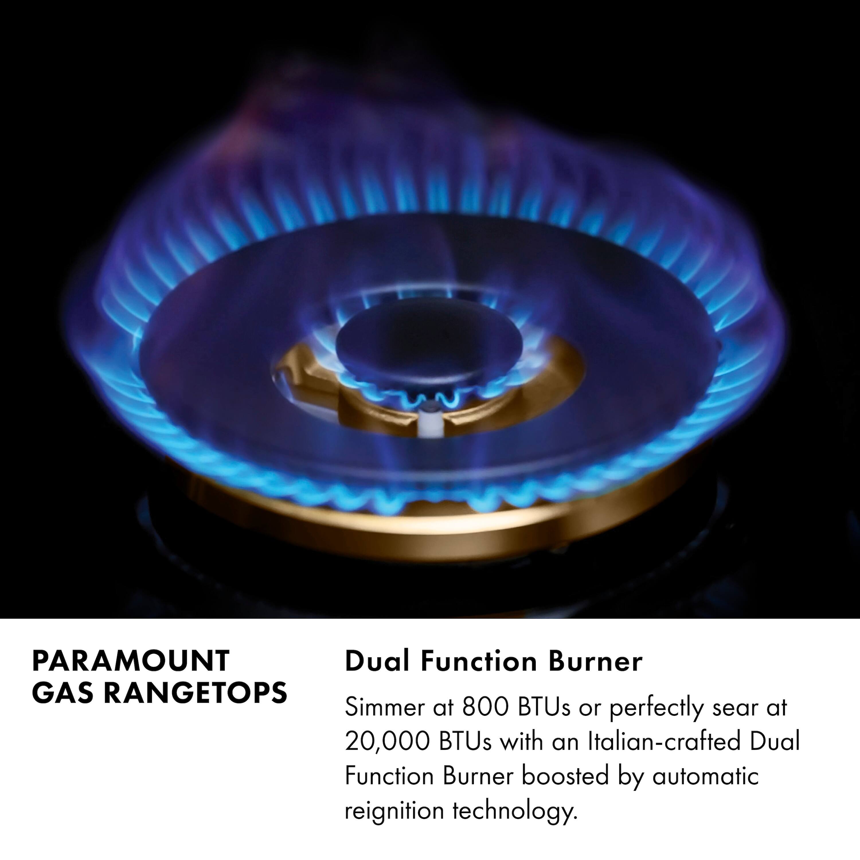 Paramount Dual Function Burner Gas Rangetops Simmer at 800 BTUs or perfectly sear at 20,000 BTUs with an Italian-crafted Dual Function Burner boosted by automatic reignition technology.