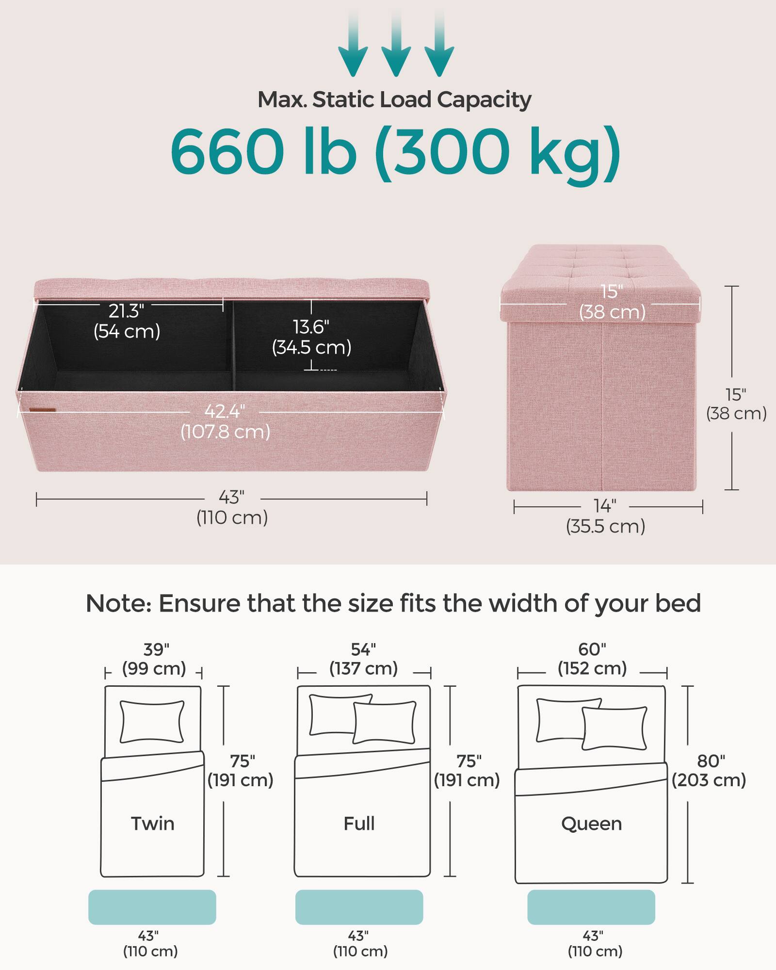 Max. Static Load Capacity: 660 lb (300 kg)

Dimensions:
- 21.3" (54 cm)
- 13.6" (34.5 cm)
- 15" (38 cm)
- 42.4" (107.8 cm)
- 15" (38 cm)
- 43" (110 cm)
- 14" (35.5 cm)

Note: Ensure that the size fits the width of your bed

Bed Sizes:
- Twin: 39" (99 cm) x 75" (191 cm) x 43" (110 cm)
- Full: 54" (137 cm) x 75" (191 cm) x 43" (110 cm)
- Queen: 60" (152 cm) x 75" (191 cm) x 43" (110 cm)