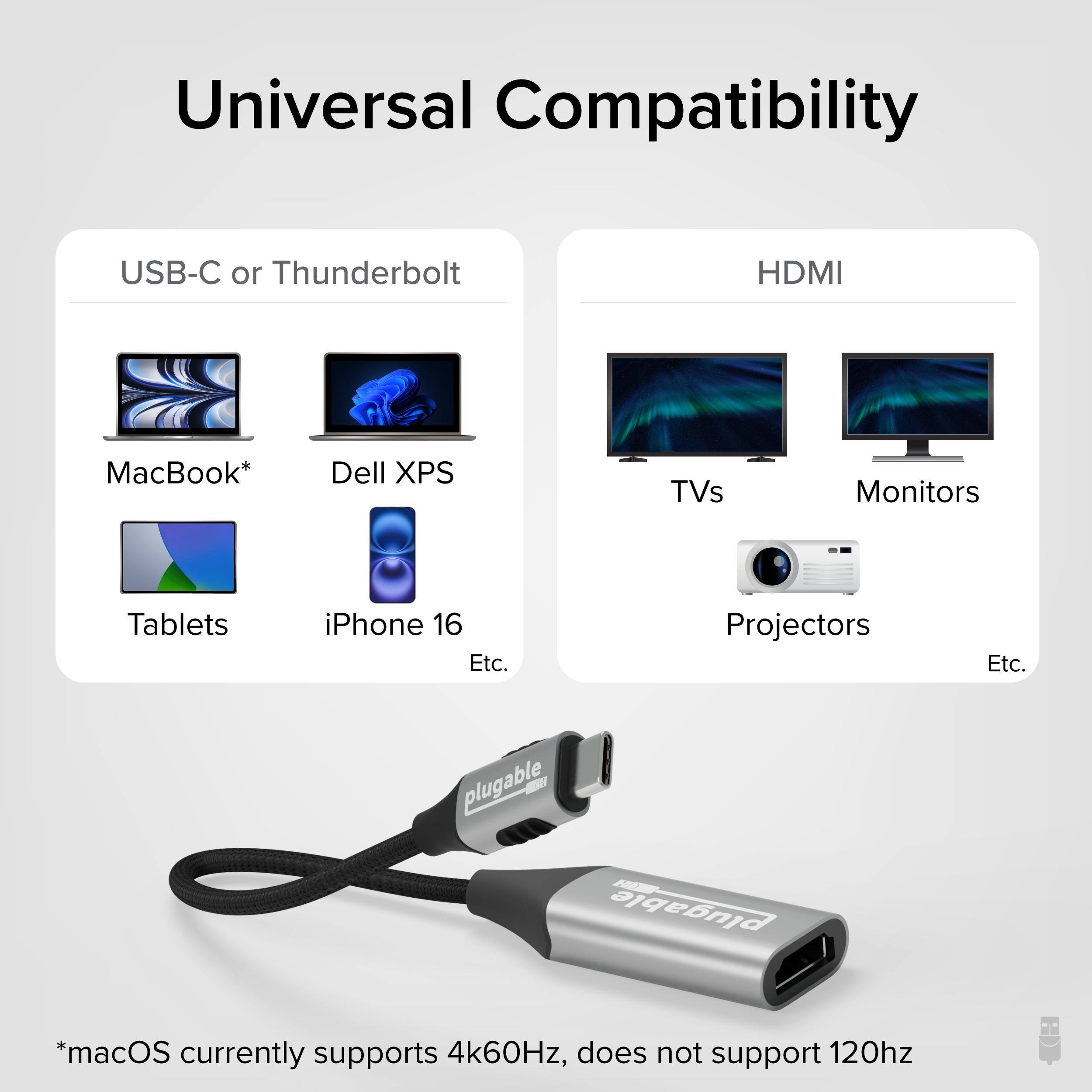 Universal Compatibility

USB-C or Thunderbolt

HDMI

MacBook* Dell XPS Tablets iPhone 16 Etc.

TVs Monitors Projectors Etc.

plugable

*macOS currently supports 4k60Hz, does not support 120hz