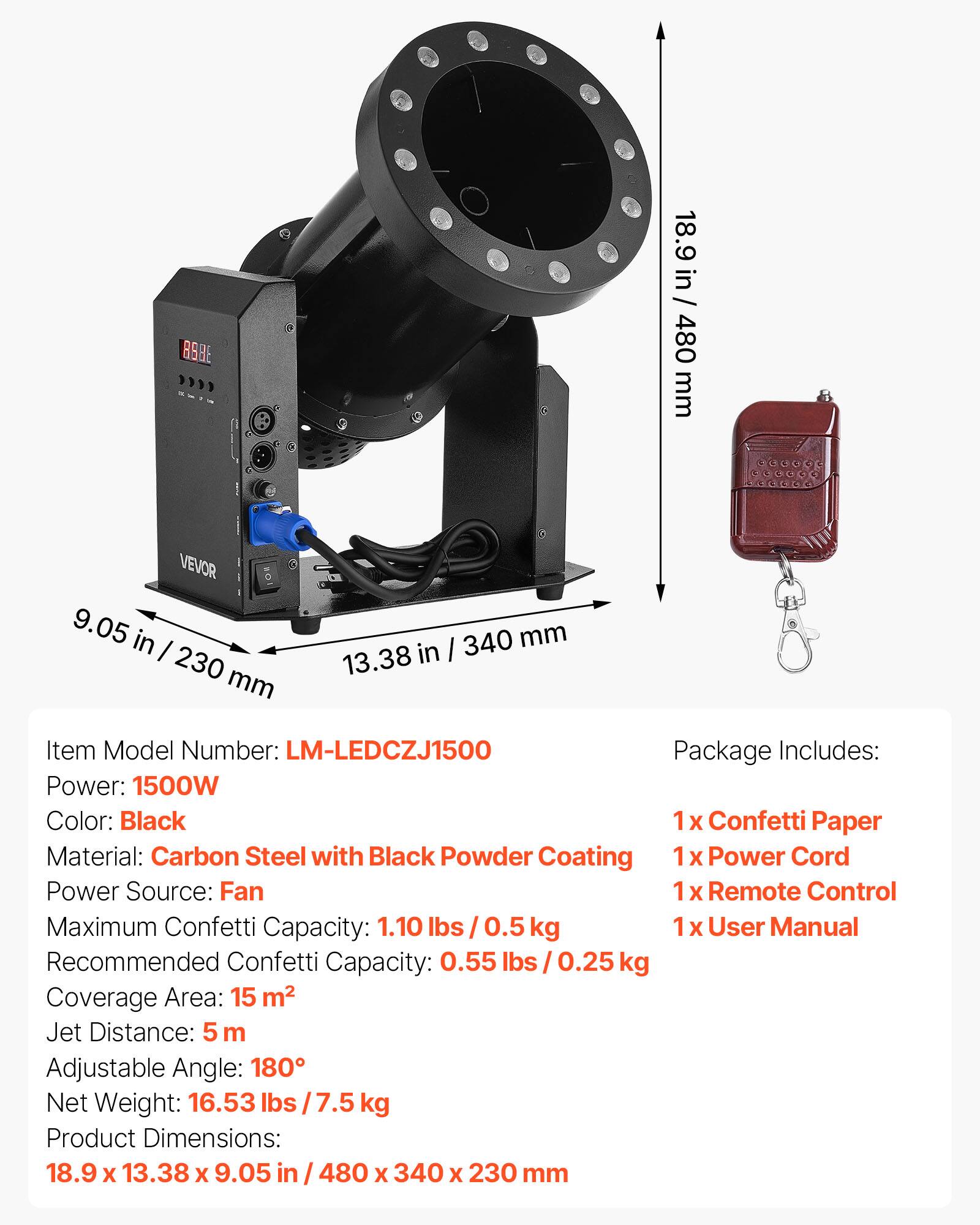 3828

18.9 in / 480 mm

VEVOR 9.05 in / 230 mm

340 mm / 13.38 in

Item Model Number: LM-LEDCZJ1500

Package Includes: 
1x Confetti Paper
1x Power Cord
1x Remote Control
1x User Manual

Power: 1500W

Color: Black

Material: Carbon Steel with Black Powder Coating

Power Source: Fan

Maximum Confetti Capacity: 1.10 lbs / 0.5 kg

Recommended Confetti Capacity: 0.55 lbs / 0.25 kg

Coverage Area: 15 m²

Jet Distance: 5 m

Adjustable Angle: 180°

Net Weight: 16.53 lbs / 7.5 kg

Product Dimensions: 18.9 x 13.38 x 9.05 in / 480 x 340 x 230 mm
