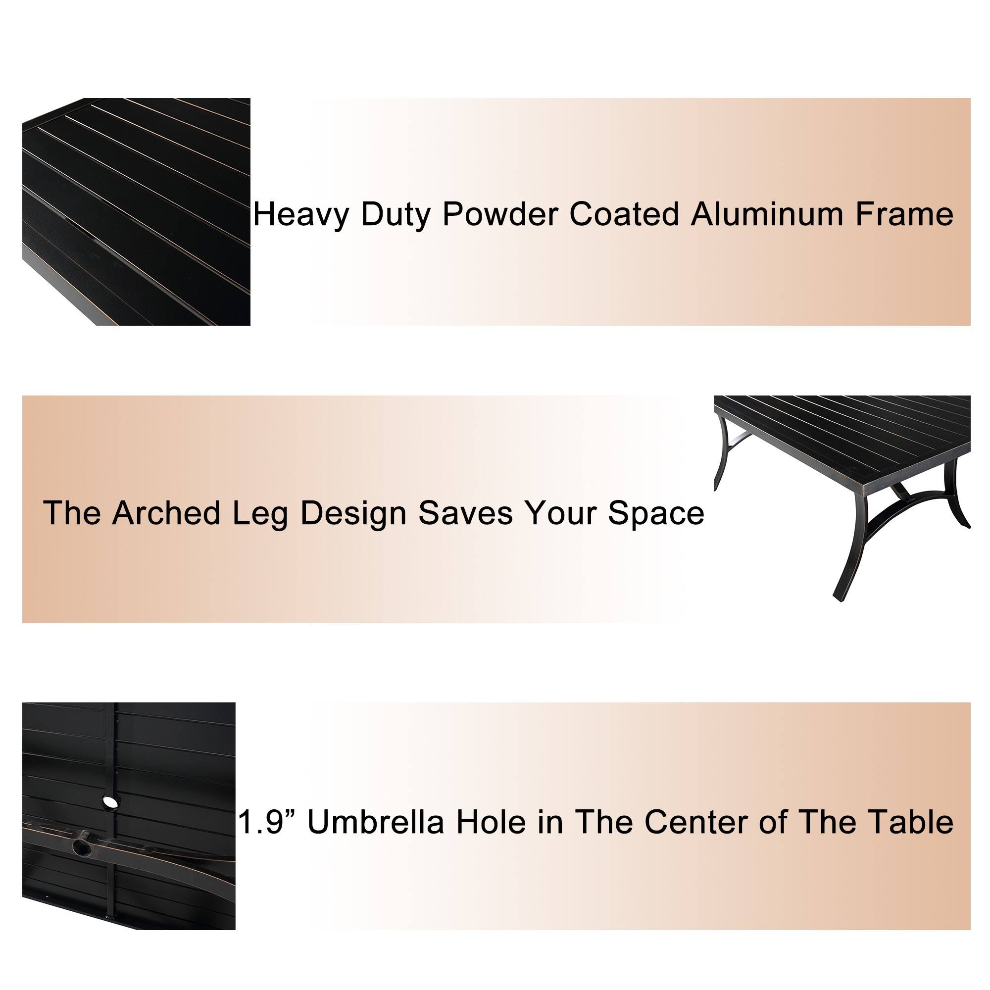 Heavy Duty Powder Coated Aluminum Frame  
The Arched Leg Design Saves Your Space  
1.9" Umbrella Hole in The Center of The Table