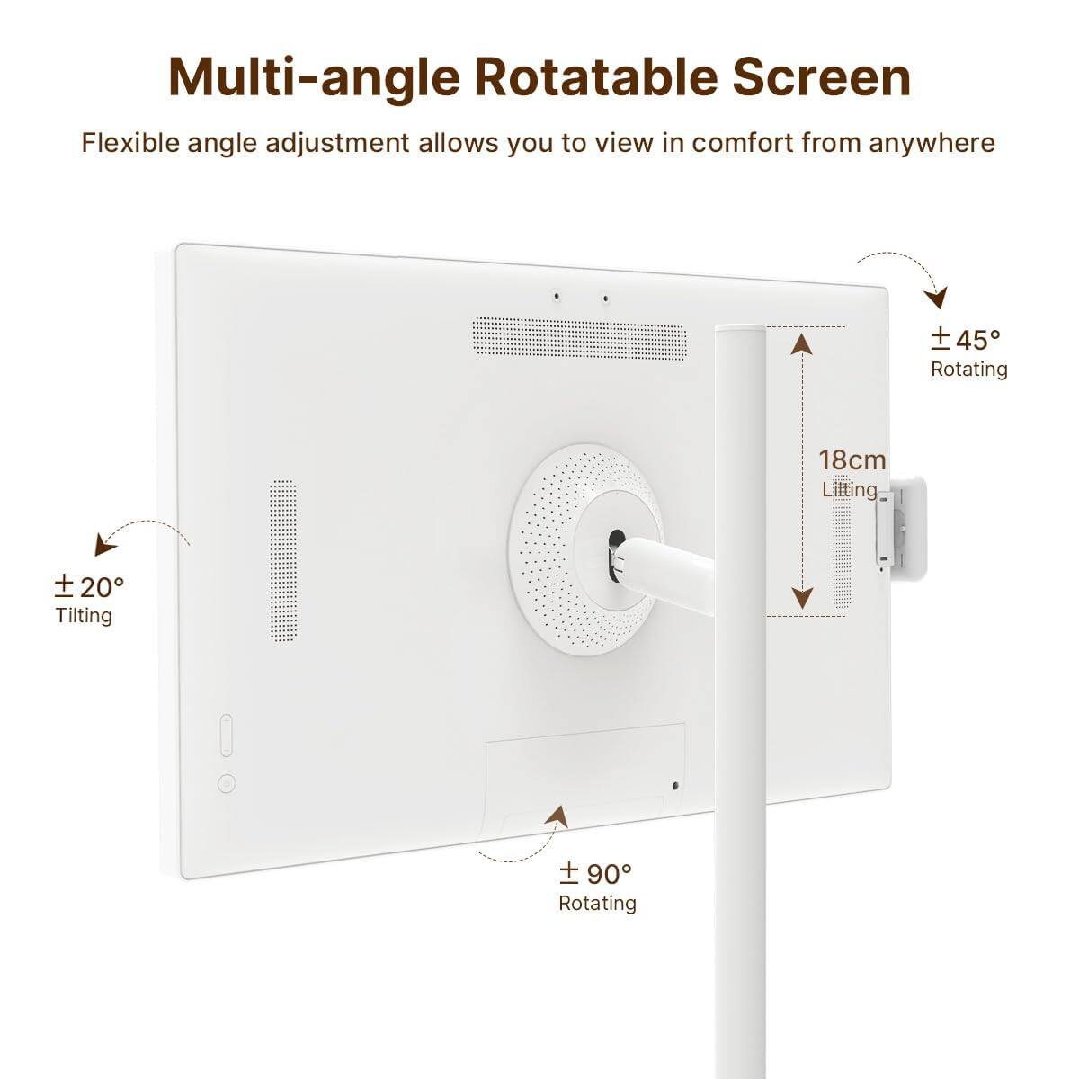 Multi-angle Rotatable Screen  
Flexible angle adjustment allows you to view in comfort from anywhere  
± 45° Rotating  
± 20° Tilting  
± 90° Rotating  
18cm Lifting