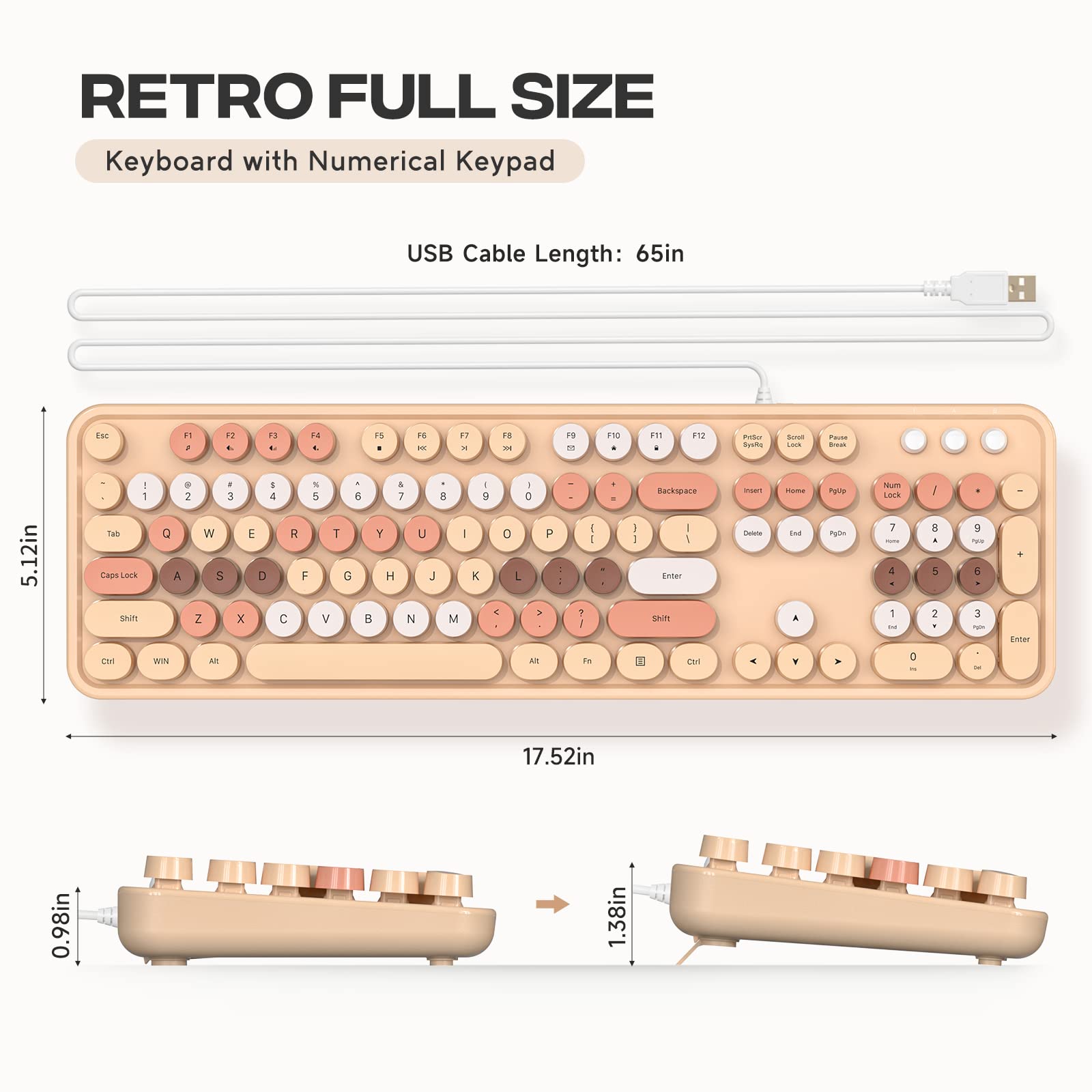 RETRO FULL SIZE  
Keyboard with Numerical Keypad  

USB Cable Length: 65in  

5.12in  
17.52in  
0.98in  
1.38in  
1.78in