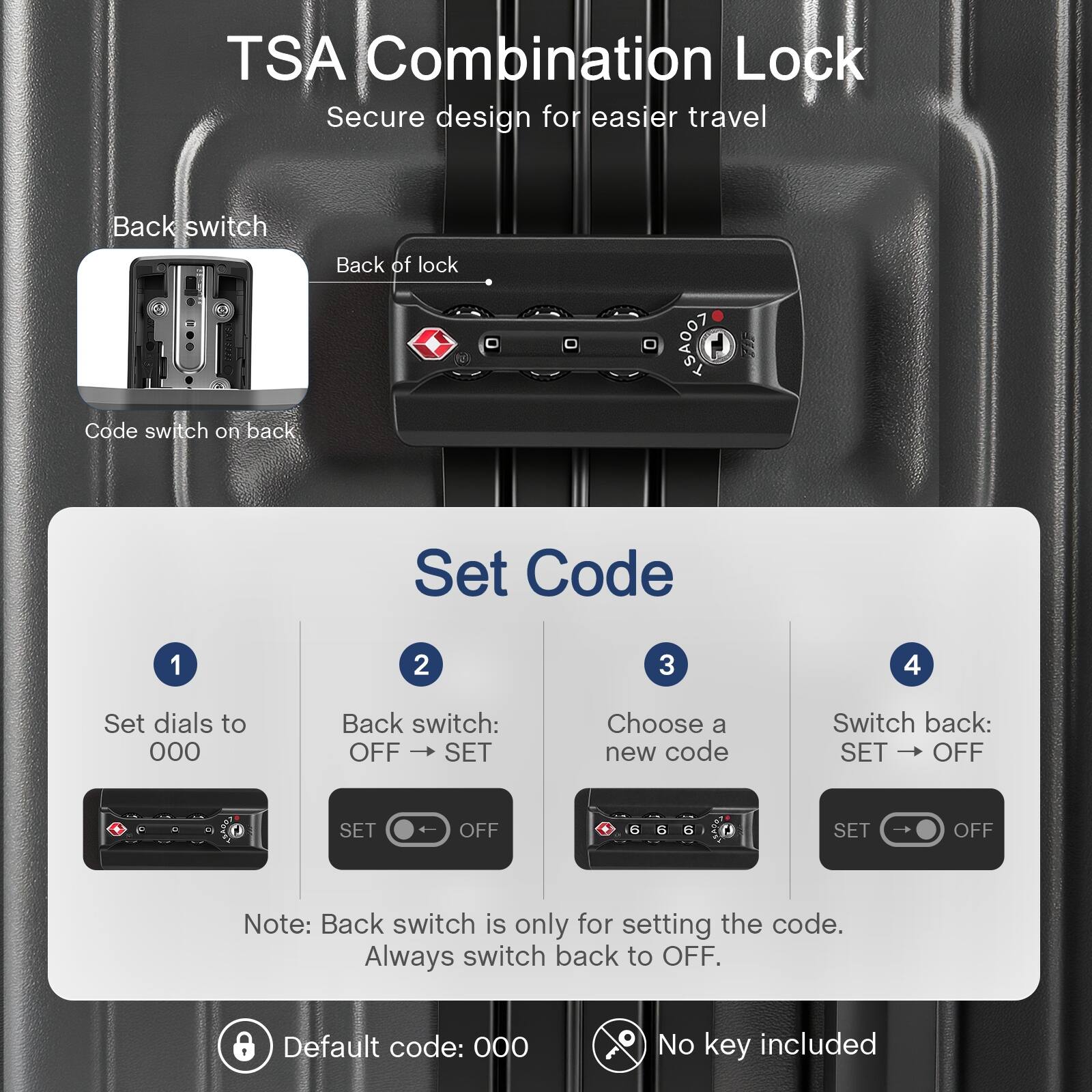 TSA Combination Lock  
Secure design for easier travel  

Back switch  
Back of lock  
Code switch on back  

Set Code  
1. Set dials to 000  
2. Back switch: OFF → SET  
3. Choose a new code  
4. Switch back: SET → OFF  

Note: Back switch is only for setting the code. Always switch back to OFF.  

Default code: 000  
No key included