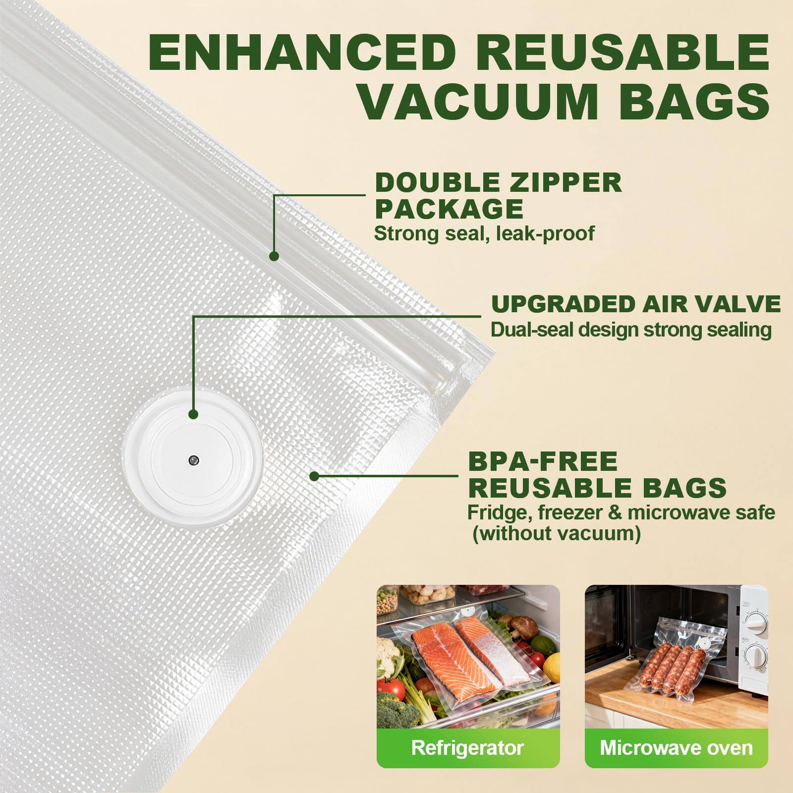 ENHANCED REUSABLE VACUUM BAGS

- DOUBLE ZIPPER PACKAGE
  - Strong seal, leak-proof

- UPGRADED AIR VALVE
  - Dual-seal design strong sealing

- BPA-FREE REUSABLE BAGS
  - Fridge, freezer & microwave safe (without vacuum)

Refrigerator
Microwave oven
