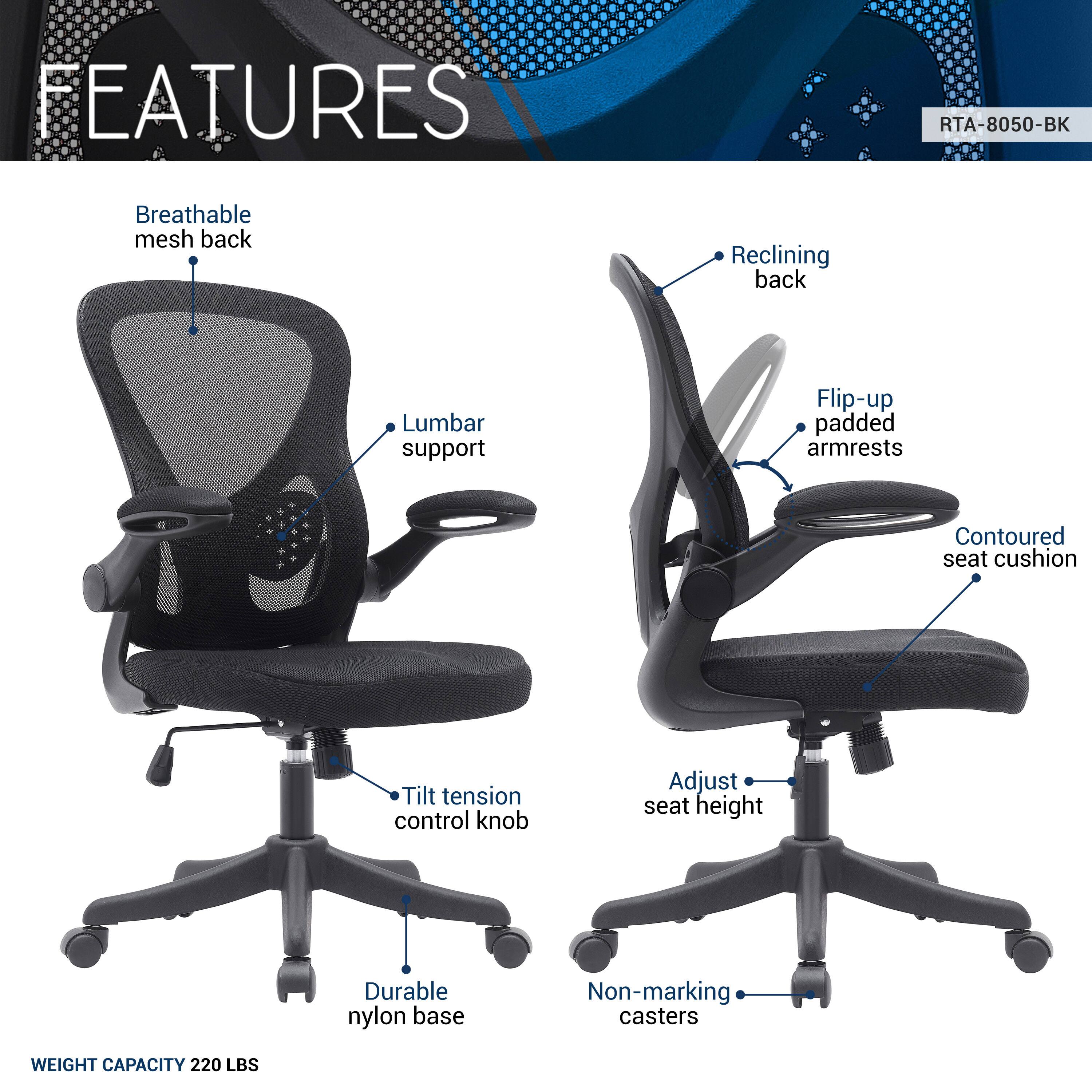 FEATURES  
RTA-8050-BK  
- Breathable mesh back  
- Reclining back  
- Lumbar support  
- Flip-up padded armrests  
- Contoured seat cushion  
- Tilt tension control knob  
- Adjust seat height  
- Durable nylon base  
- Non-marking casters  

WEIGHT CAPACITY 220 LBS