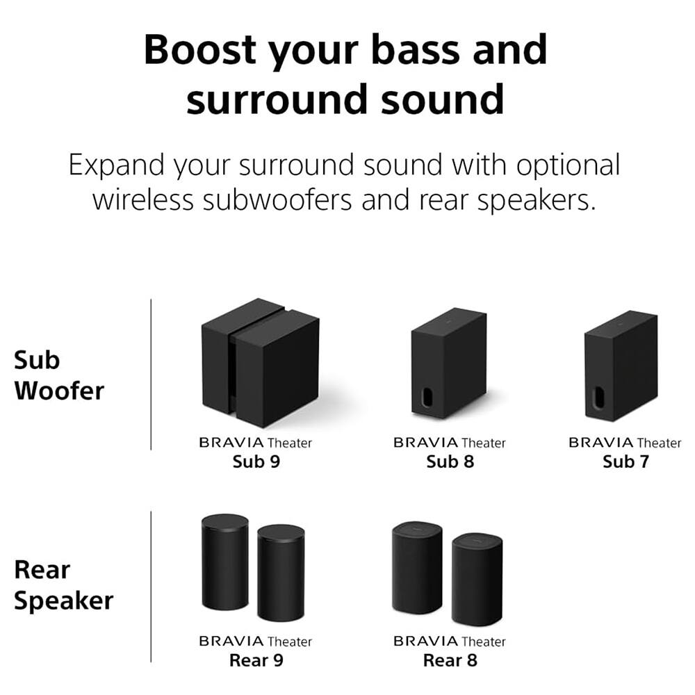 Boost your bass and surround sound

Expand your surround sound with optional wireless subwoofers and rear speakers.

Sub Woofer
- BRAVIA Theater Sub 9
- BRAVIA Theater Sub 8
- BRAVIA Theater Sub 7

Rear Speaker
- BRAVIA Theater Rear 9
- BRAVIA Theater Rear 8