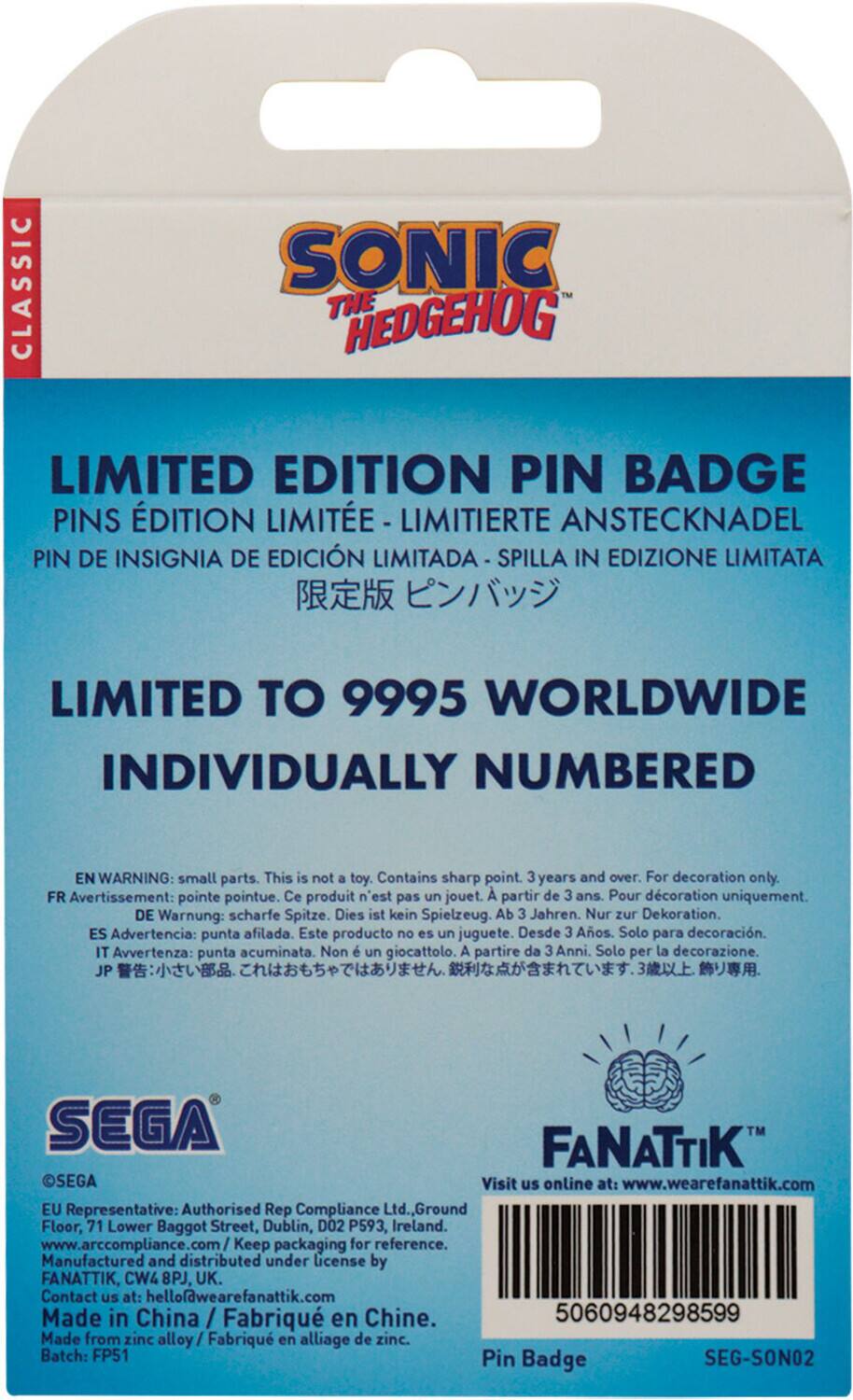 CLASSIC SONIC THE HEDGEHOG LIMITED EDITION PIN BADGE

PINS EDITION LIMITEE - LIMITIERTE ANSTECKNADEL PIN DE INSIGNIA DE EDICION LIMITADA - SPILLA IN EDIZIONE LIMITATA

LIMITED TO 9995 WORLDWIDE INDIVIDUALLY NUMBERED

EN WARNING: small parts. This is not a toy. Contains sharp point. 3 years and over. For decoration only.

FR Avertissement: pointe pointue. Ce produit n'est pas un jouet. A partir de 3 ans. Pour décoration uniquement.

DE Warnung: scharfe Spitze. Dies ist kein Spielzeug. Ab 3 Jahren. Nur zur Dekoration.

ES Advertencia: punta afilada. Este producto no es un juguete. Desde 3 Años. Solo para decoración.

IT Avvertenza: punta acuminata. Non è un giocattolo. A partire da 3 Anni. Solo per la decorazione.

JP SEGA FANATTIK

Visit us online at: www.wearefanattik.com

EU Representative: Authorised Rep Compliance Ltd., Ground Floor,