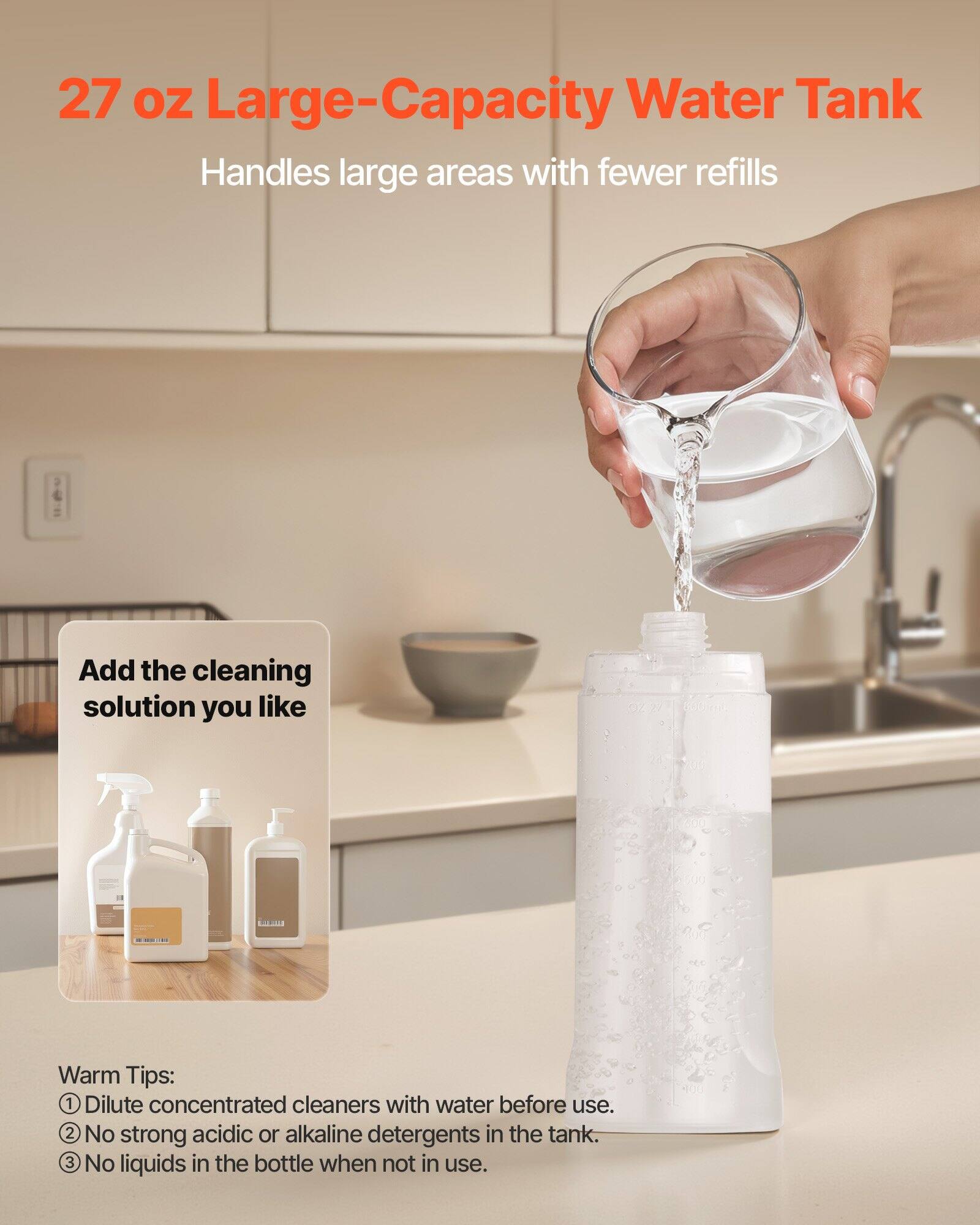 27 oz Large-Capacity Water Tank  
Handles large areas with fewer refills  

Add the cleaning solution you like  

Warm Tips:  
1. Dilute concentrated cleaners with water before use.  
2. No strong acidic or alkaline detergents in the tank.  
3. No liquids in the bottle when not in use.