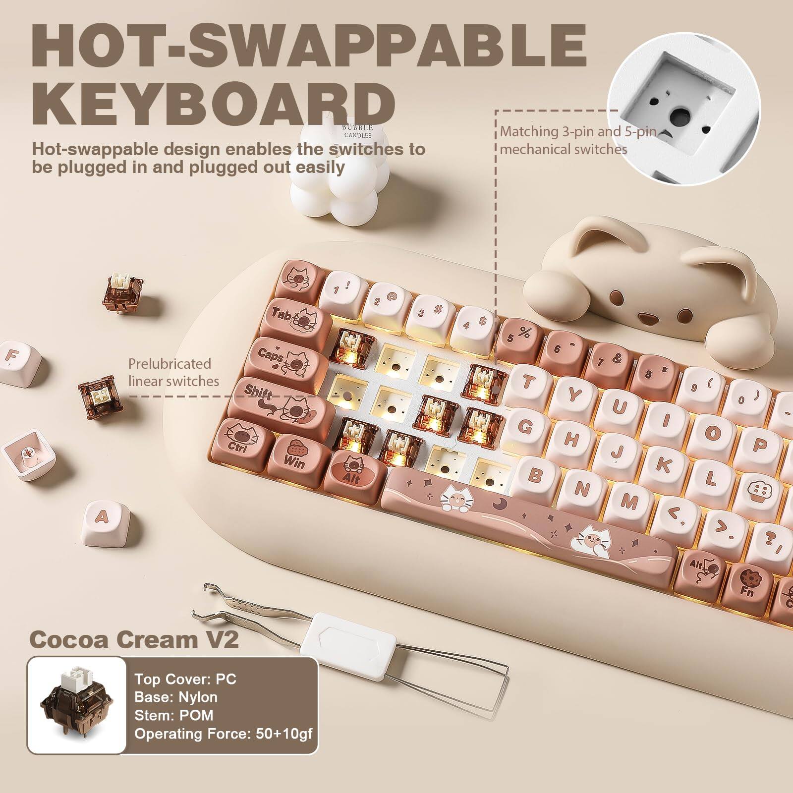 HOT-SWAPPABLE KEYBOARD BURBLE

Matching 3-pin and 5-pin Hot-swappable design enables the switches to be plugged in and plugged out easily

Prelubricated linear switches

Cocoa Cream V2

Top Cover: PC
Base: Nylon
Stem: POM
Operating Force: 50+10gf