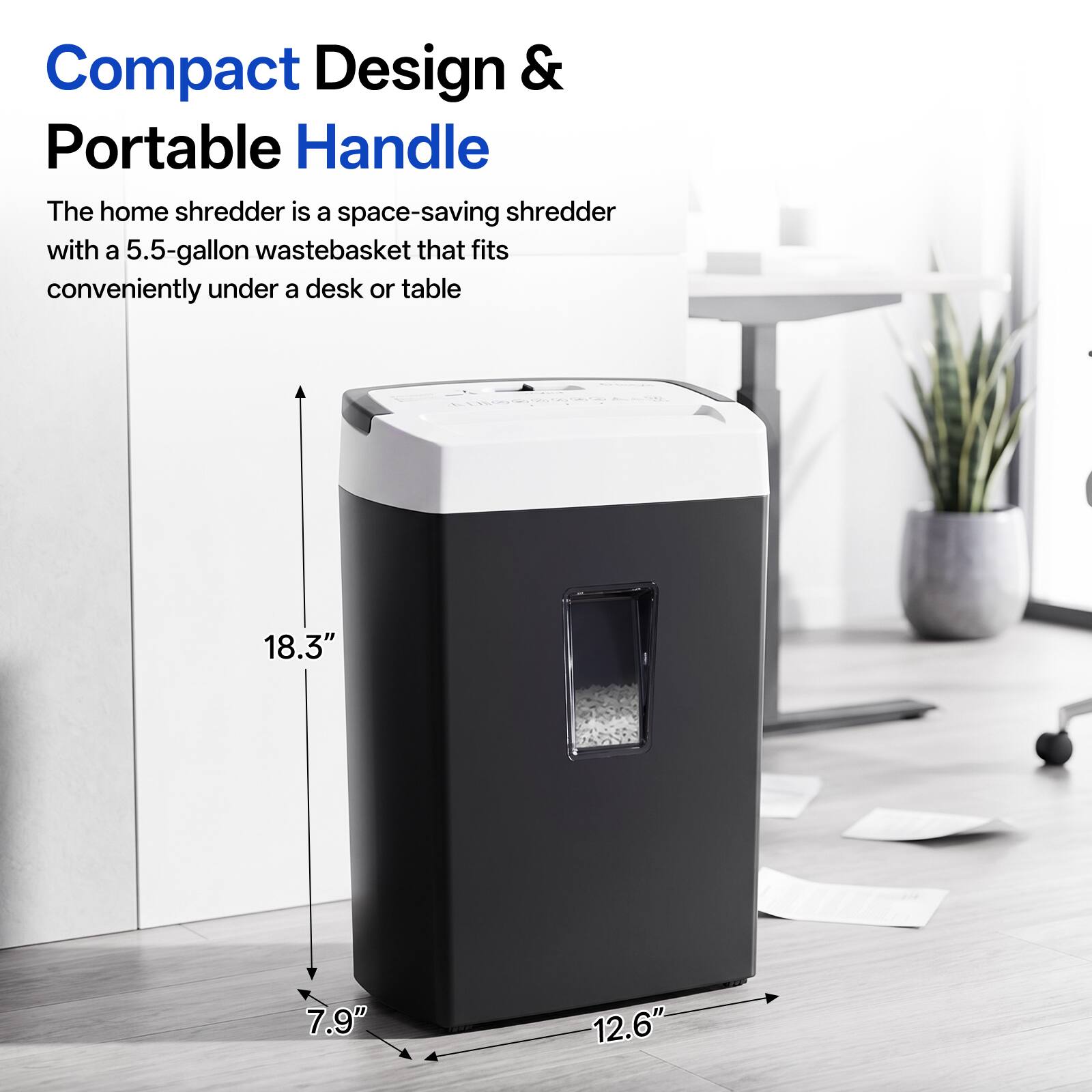 Compact Design & Portable Handle

The home shredder is a space-saving shredder with a 5.5-gallon wastebasket that fits conveniently under a desk or table

18.3"
7.9"
12.6"