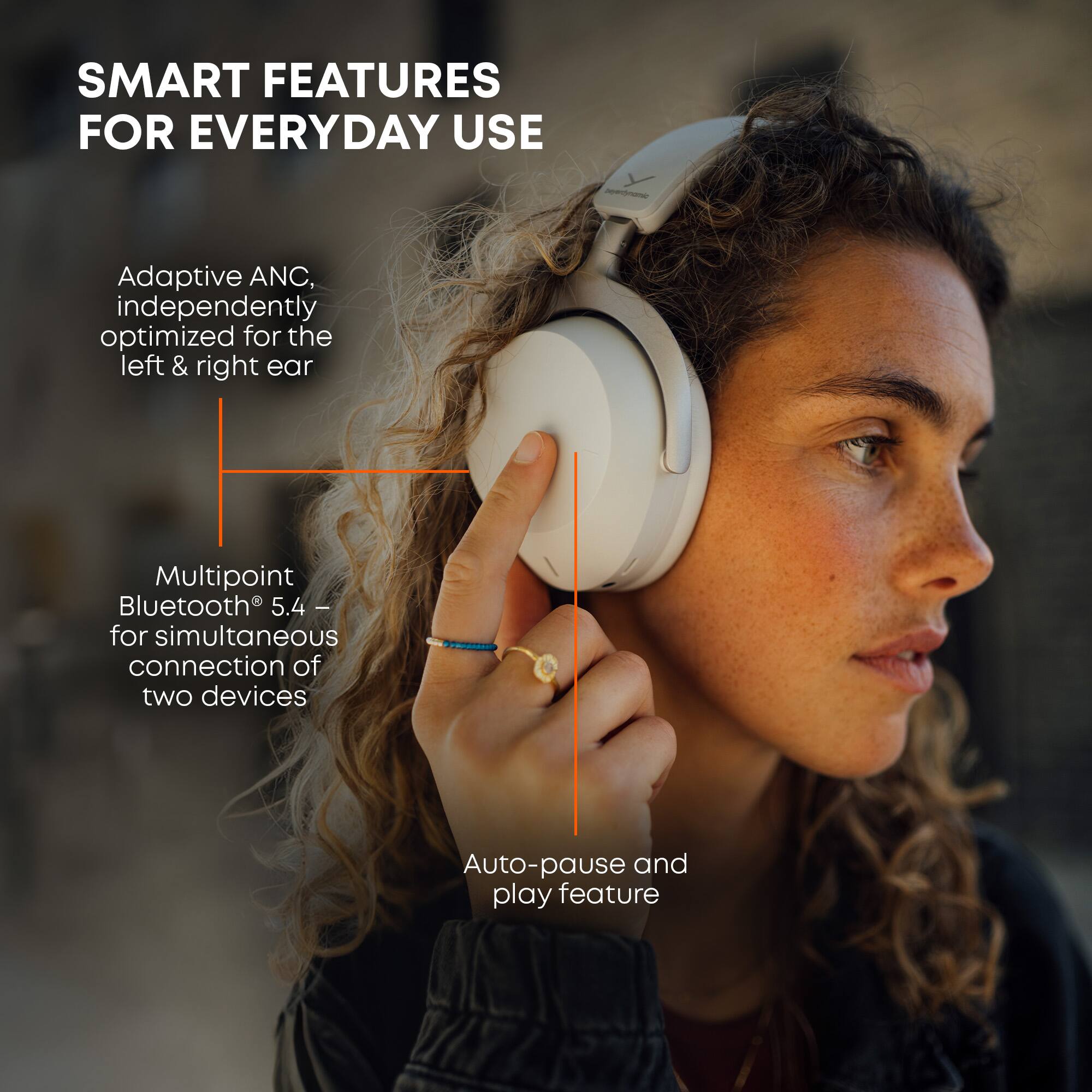 SMART FEATURES FOR EVERYDAY USE

- Adaptive ANC, independently optimized for the left & right ear
- Multipoint Bluetooth® 5.4 – for simultaneous connection of two devices
- Auto-pause and play feature