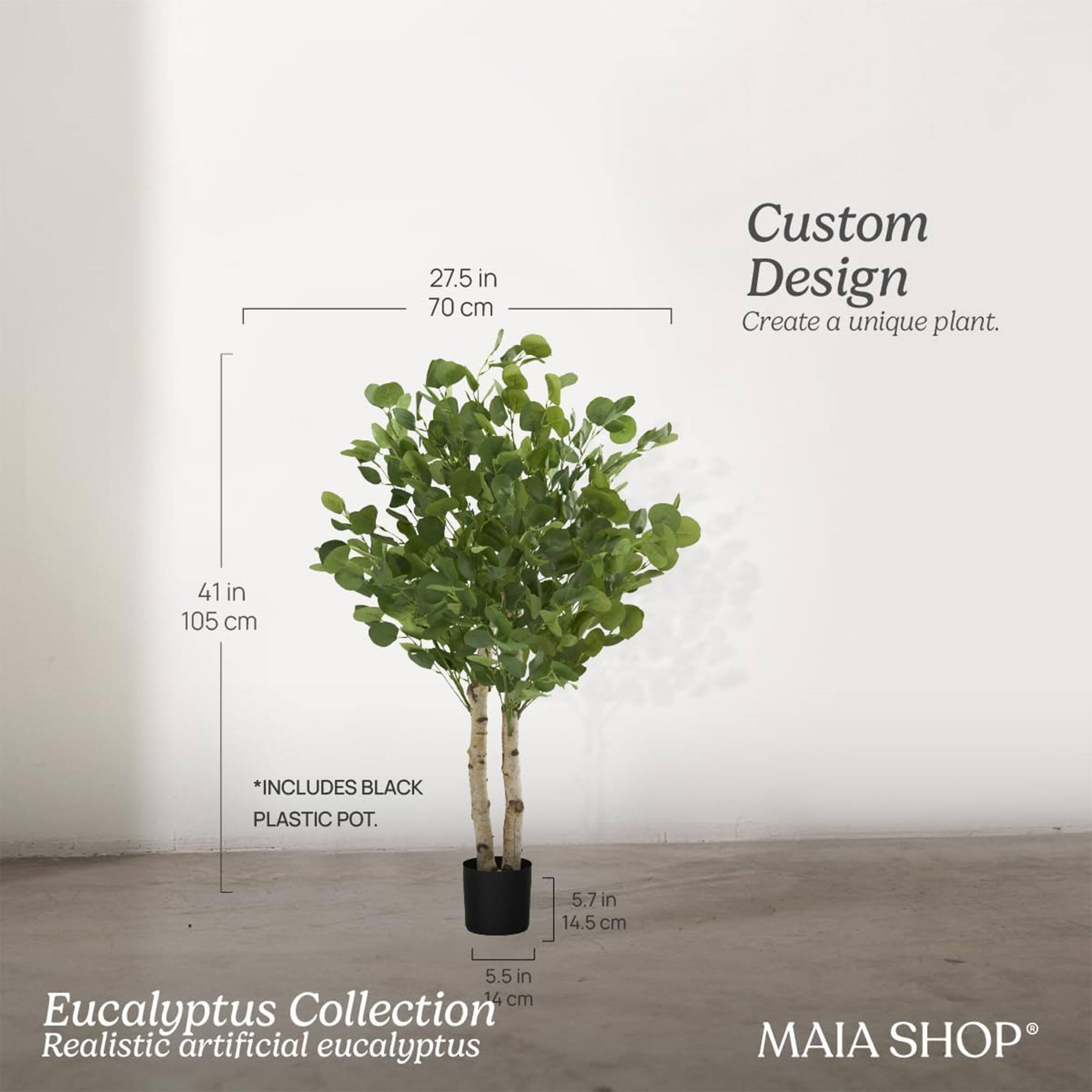 Custom Design  
Create a unique plant.

Eucalyptus Collection  
Realistic artificial eucalyptus

27.5 in  
70 cm

41 in  
105 cm

*INCLUDES BLACK PLASTIC POT.

5.7 in  
14.5 cm

5.5 in  
14 cm

MAIA SHOP®