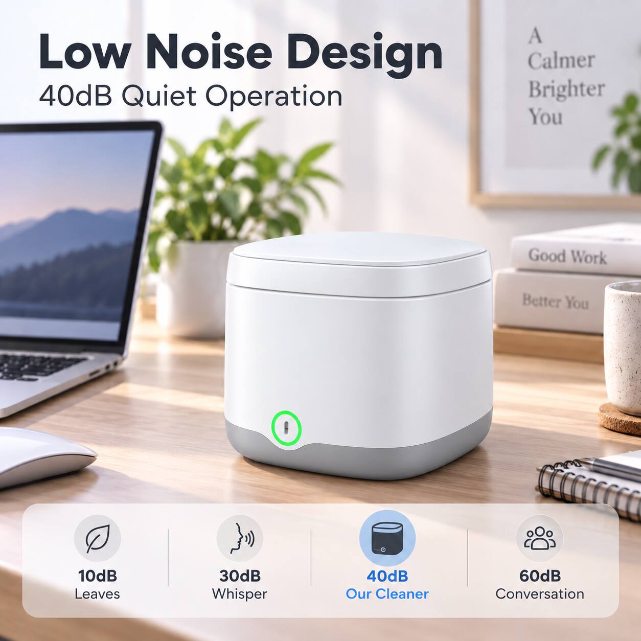 Low Noise Design  
40dB Quiet Operation  

A Calmer Brighter You  

Good Work  
Better You  

10dB Leaves  
30dB Whisper  
40dB Our Cleaner  
60dB Conversation