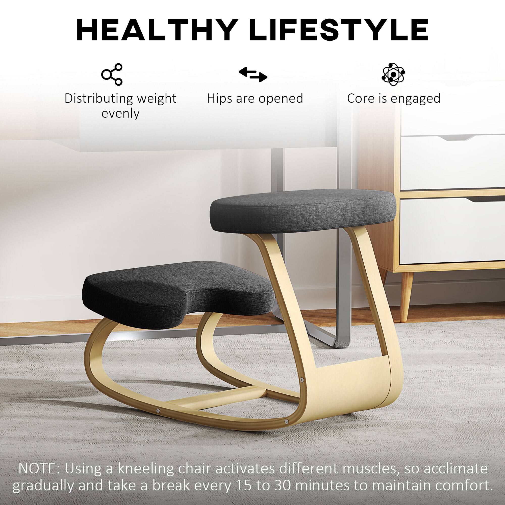 HEALTHY LIFESTYLE

- Distributing weight evenly
- Hips are opened
- Core is engaged

NOTE: Using a kneeling chair activates different muscles, so acclimate gradually and take a break every 15 to 30 minutes to maintain comfort.