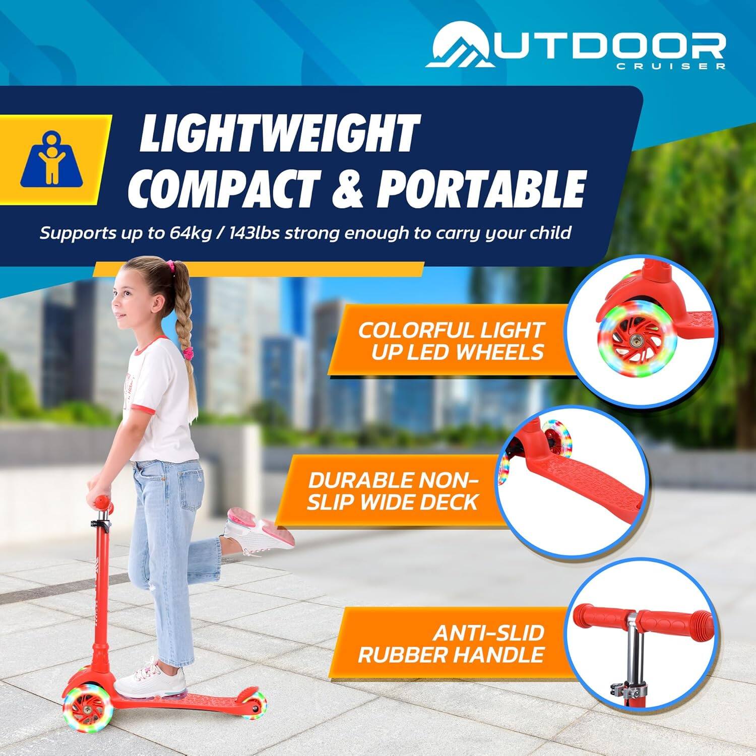 **OUTDOOR CRUISER**

**LIGHTWEIGHT COMPACT & PORTABLE**  
Supports up to 64kg / 143lbs strong enough to carry your child

- **COLORFUL LIGHT UP LED WHEELS**
- **DURABLE NON-SLIP WIDE DECK**
- **ANTI-SLID RUBBER HANDLE**