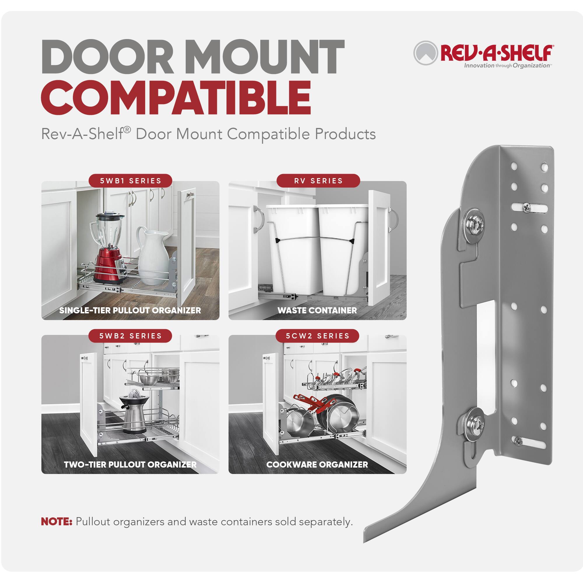 DOOR MOUNT COMPATIBLE  
Rev-A-Shelf® Door Mount Compatible Products  

5WB1 SERIES  
SINGLE-TIER PULLOUT ORGANIZER  

RV SERIES  
WASTE CONTAINER  

5WB2 SERIES  
TWO-TIER PULLOUT ORGANIZER  

SCW2 SERIES  
COOKWARE ORGANIZER  

NOTE: Pullout organizers and waste containers sold separately.