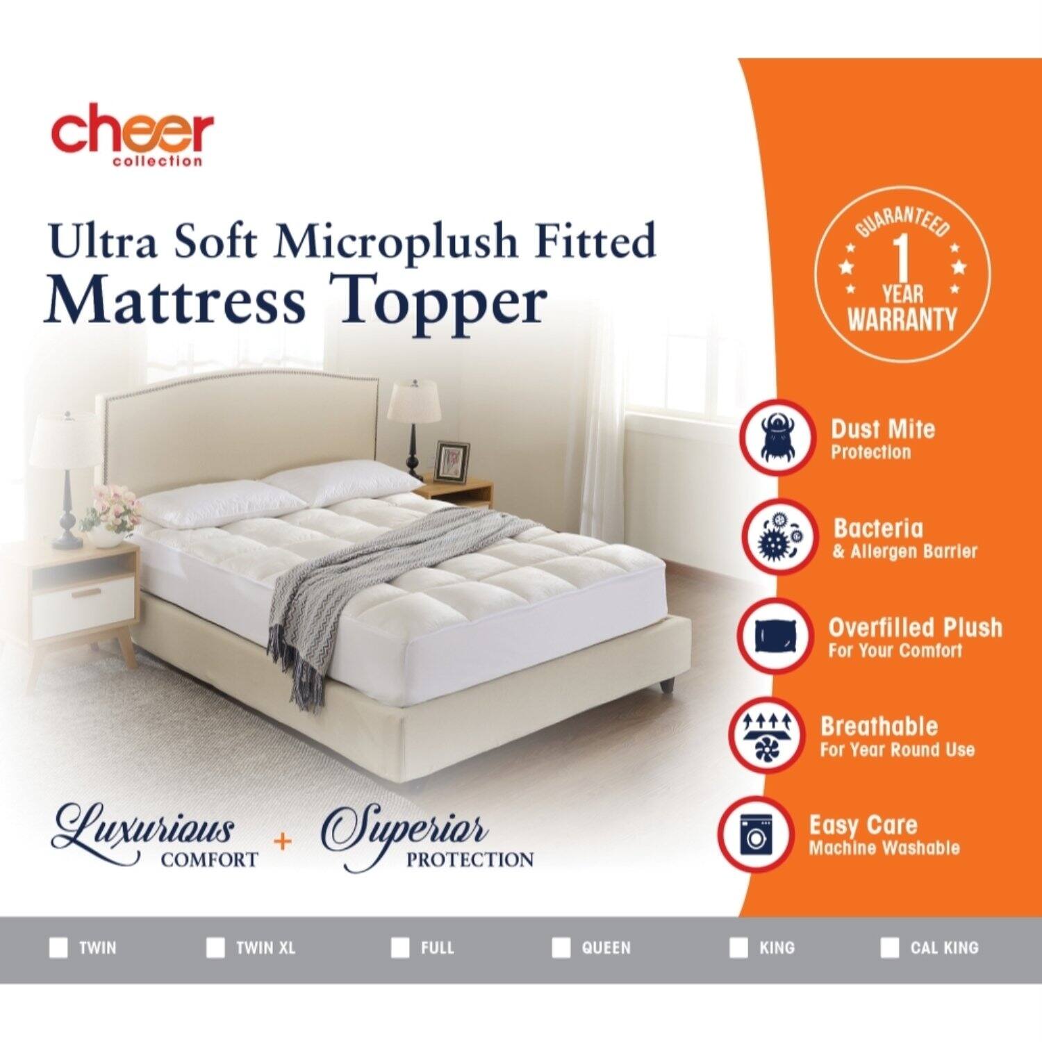 cheer collection

Ultra Soft Microplush Fitted Mattress Topper

GUARANTEED 1 YEAR WARRANTY

Dust Mite Protection
Bacteria & Allergen Barrier
Overfilled Plush For Your Comfort
Breathable For Year Round Use
Luxurious COMFORT + Superior PROTECTION
Easy Care Machine Washable

TWIN
TWIN XL
FULL
QUEEN
KING
CAL KING