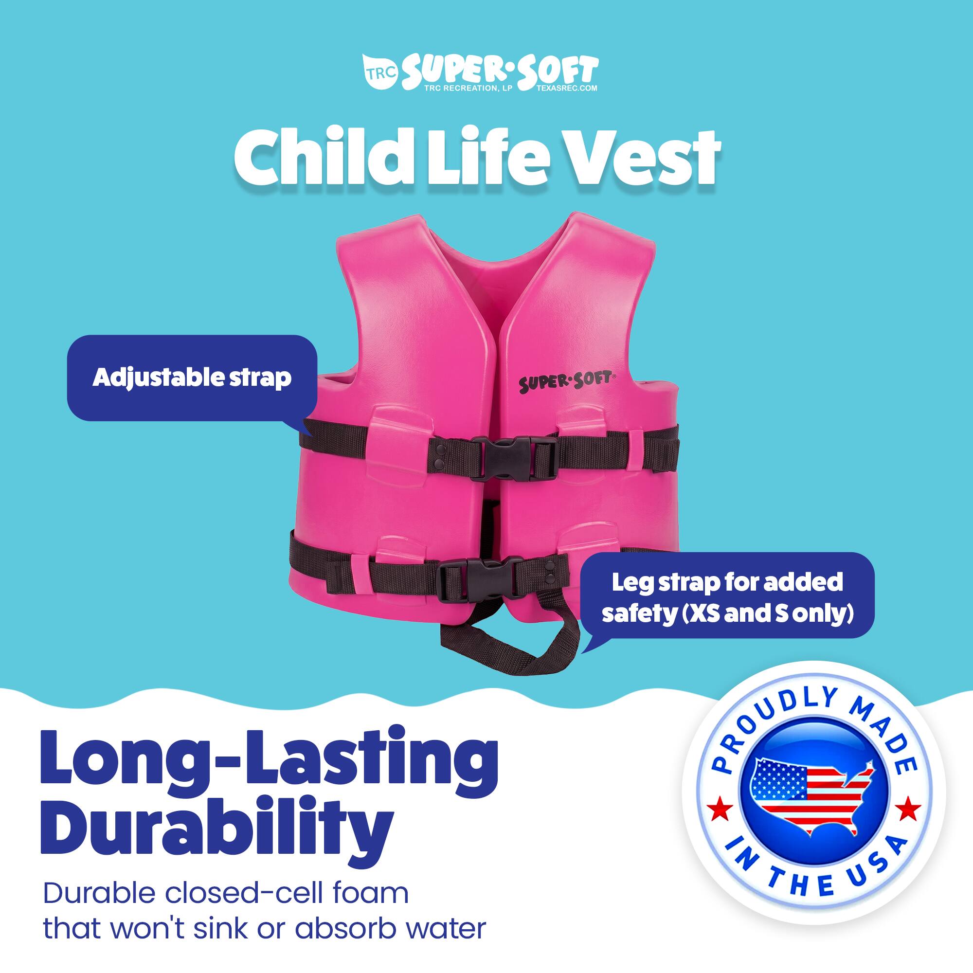 TRC SUPERSOFT TRC RECREATION. LPP TERASREC.COM Child Life Vest Adjustable strap SUPER-SOFT - SOFT - Leg strap for added safety (XS and S only) Long-Lasting DURABILITY PROUDLY MADE IN USA Durable closed-cell foam that won't sink or absorb water