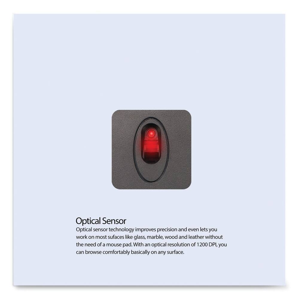 Optical Sensor

Optical sensor technology improves precision and even lets you work on most surfaces like glass, marble, wood, and leather without the need of a mouse pad. With an optical resolution of 1200 DPI, you can browse comfortably basically on any surface.