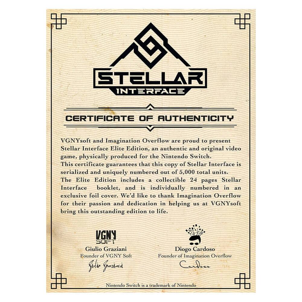 **Stellar Interface**

**Certificate of Authenticity**

VGNYsoft and Imagination Overflow are proud to present Stellar Interface Elite Edition, an authentic and original video game, physically produced for the Nintendo Switch. This certificate guarantees that this copy of Stellar Interface is serialized and uniquely numbered out of 5,000 total units. The Elite Edition includes a collectible 24 pages Stellar Interface booklet, and is individually numbered in an exclusive foil cover. We'd like to thank Imagination Overflow for their passion and dedication in helping us at VGNYsoft bring this outstanding edition to life.

**VGNY Soft**  
Giulio Graziani  
Founder of VGNY Soft

**Imagination Overflow**  
Diogo Cardoso  
Founder of Imagination Overflow

Nintendo Switch is a trademark of Nintendo