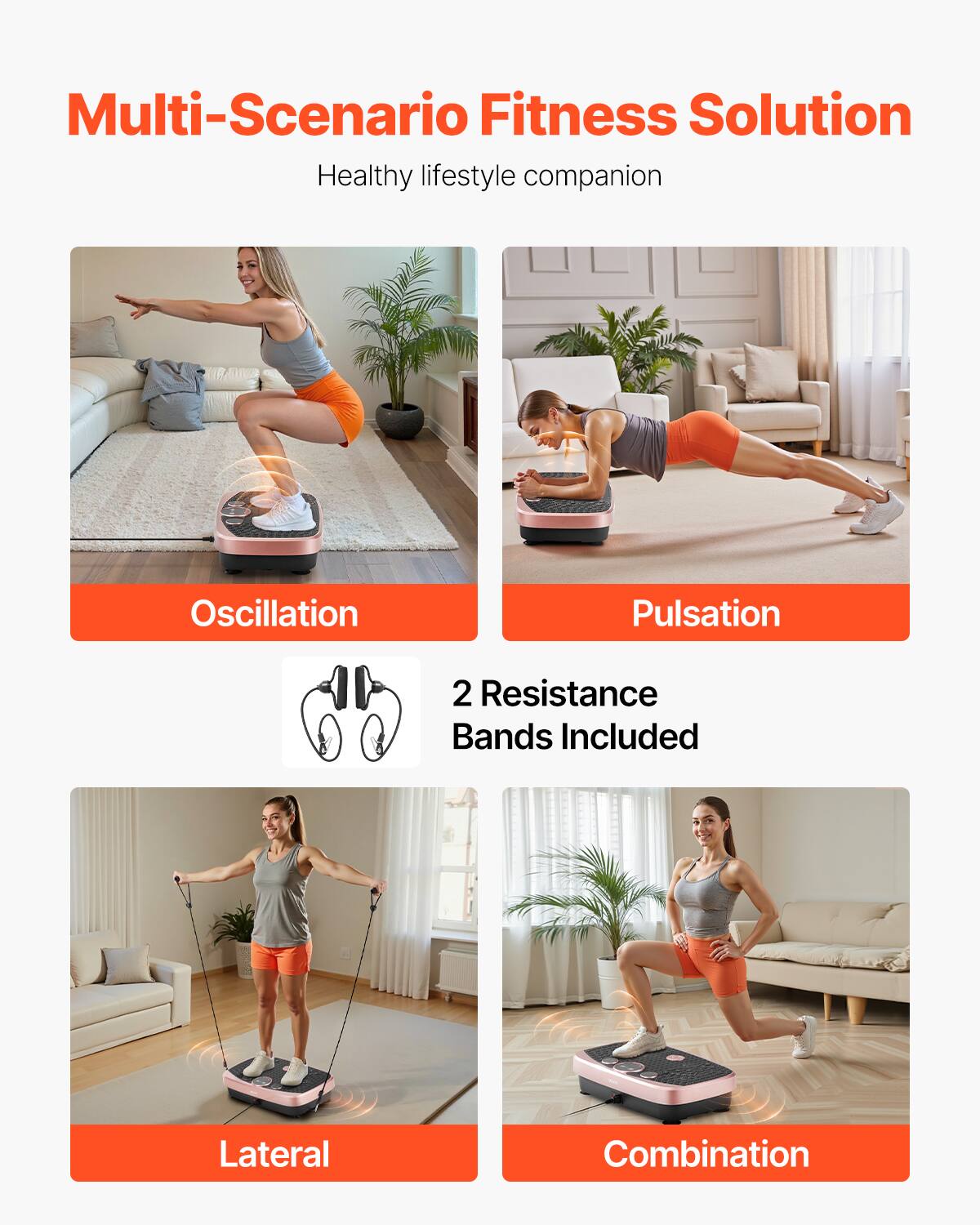 Multi-Scenario Fitness Solution  
Healthy lifestyle companion  

Oscillation  
Pulsation  

2 Resistance Bands Included  

Lateral  
Combination