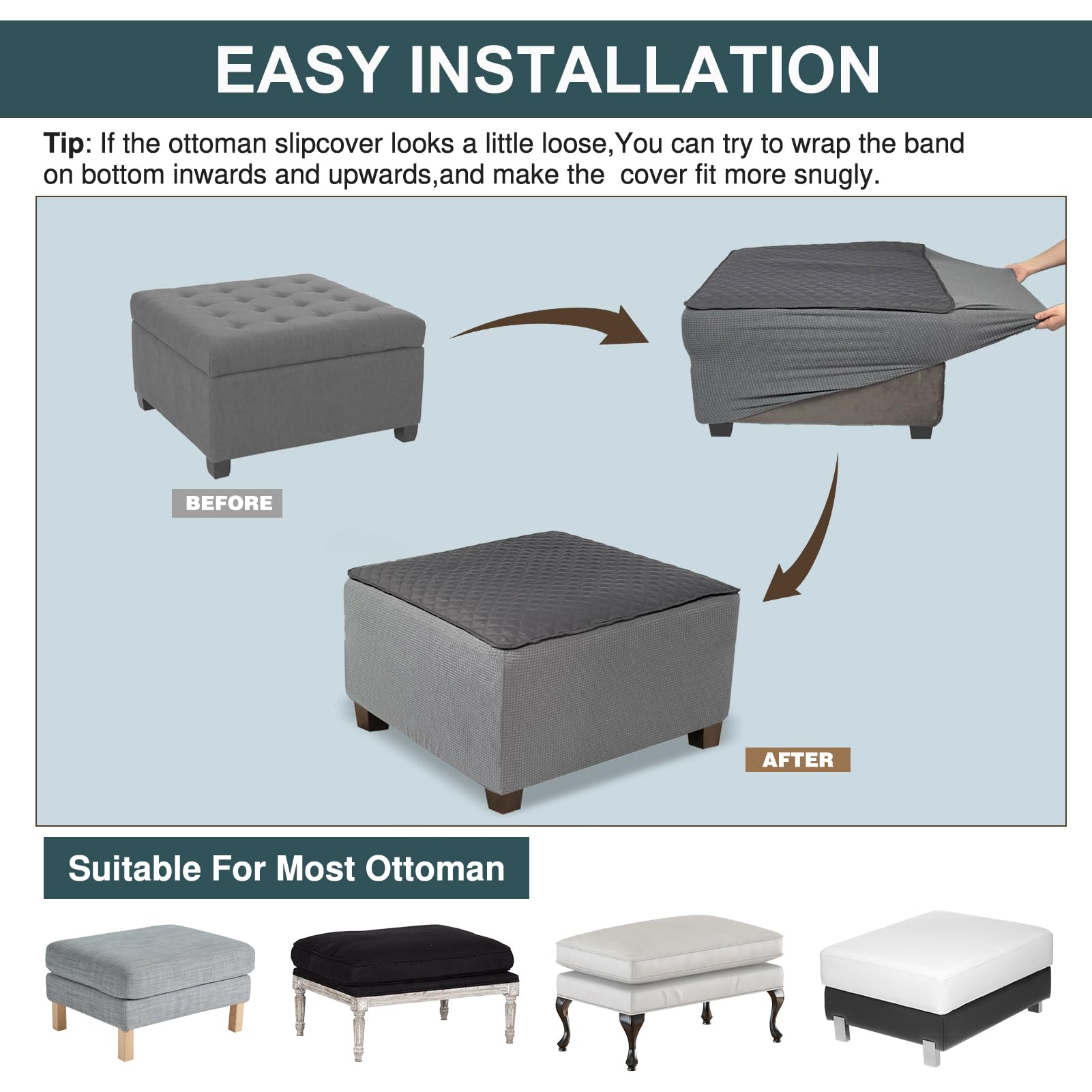 EASY INSTALLATION

Tip: If the ottoman slipcover looks a little loose, you can try to wrap the band on bottom inwards and upwards, and make the cover fit more snugly.

BEFORE

AFTER

Suitable For Most Ottoman