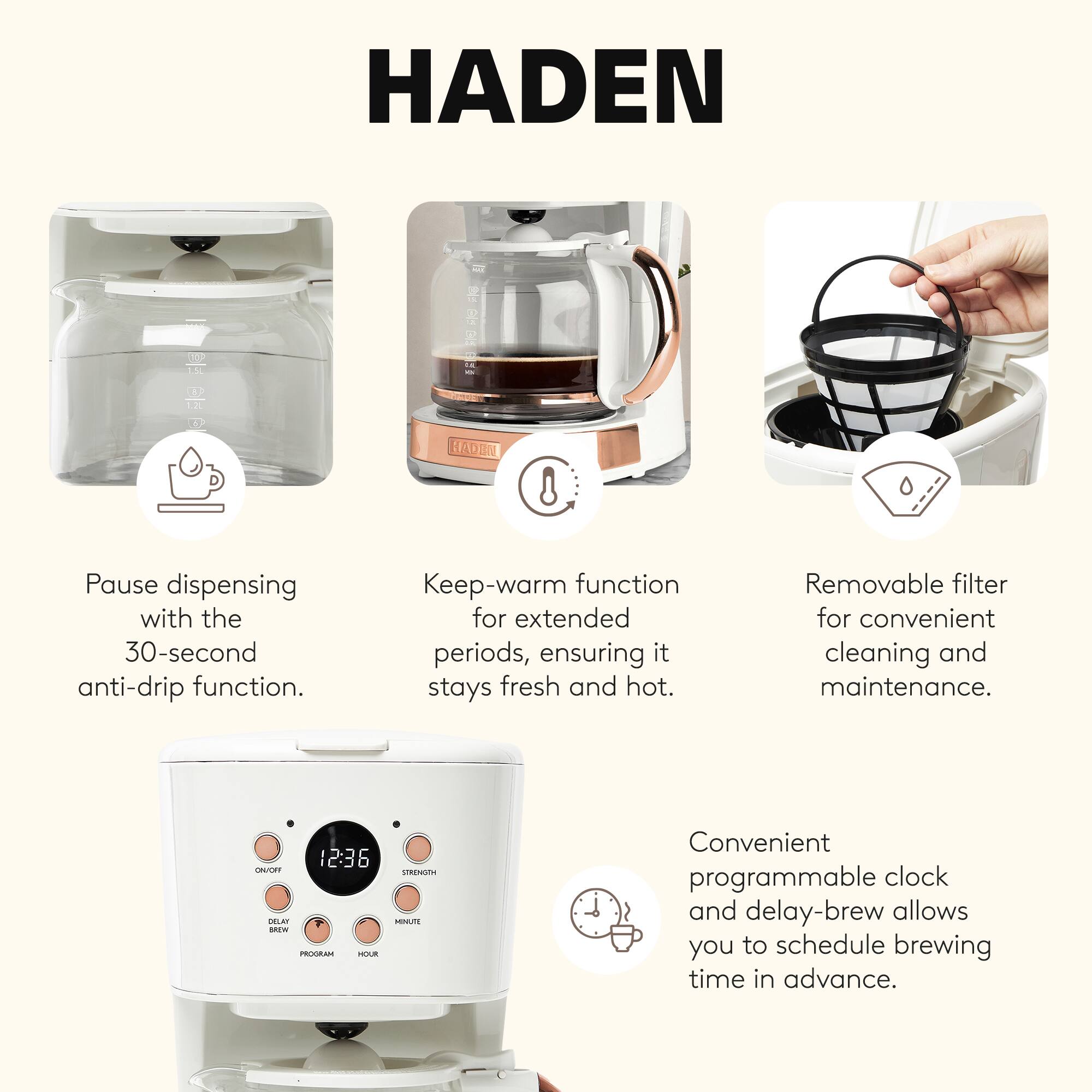 HADEN

Pause dispensing with the 30-second anti-drip function.

Keep-warm function for extended periods, ensuring it stays fresh and hot.

Removable filter for convenient cleaning and maintenance.

Convenient programmable clock and delay-brew allows you to schedule brewing time in advance.