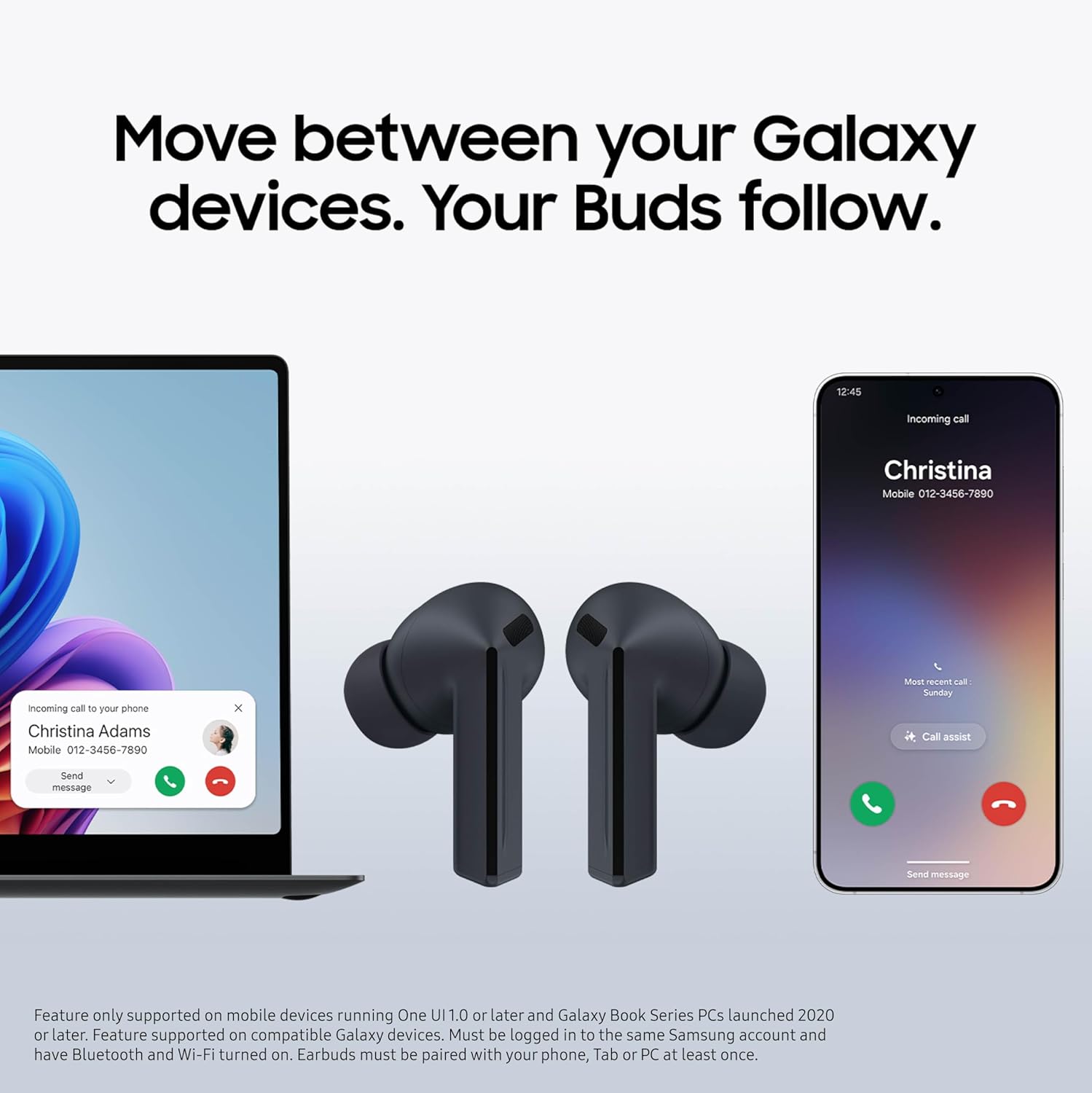 Move between your Galaxy devices. Your Buds follow.

12:45 incoming call  
Christina  
Mobile 012-3456-7890  

Incoming call to your phone  
Christina Adams  
Mobile 012-3456-7890  

Send message  

Feature only supported on mobile devices running One UI 1.0 or later and Galaxy Book Series PCs launched 2020 or later. Feature supported on compatible Galaxy devices. Must be logged in to the same Samsung account and have Bluetooth and Wi-Fi turned on. Earbuds must be paired with your phone, Tab or PC at least once.
