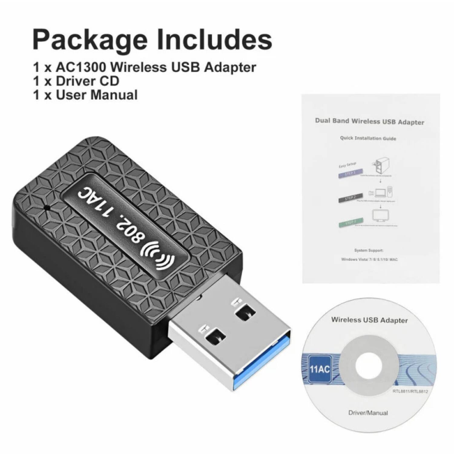 Package Includes  
1 x AC1300 Wireless USB Adapter  
1 x Driver CD  
1 x User Manual  

Dual Band Wireless USB Adapter  
Quick Installation Guide  

System Support:  
Windows Vista / 7 / 8 / 8.1 / 10 / MAC  

Wireless USB Adapter  
11AC  
RTL8811/RTL8812  
Driver/Manual