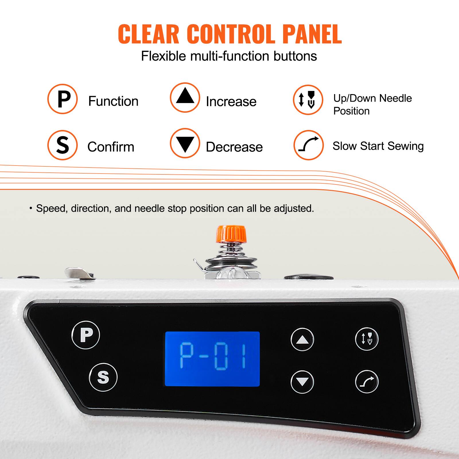 CLEAR CONTROL PANEL
Flexible multi-function buttons
P Function
S Confirm
P-01
Up/Down Needle Position
Decrease
Slow Start Sewing
Speed, direction, and needle stop position can all be adjusted.